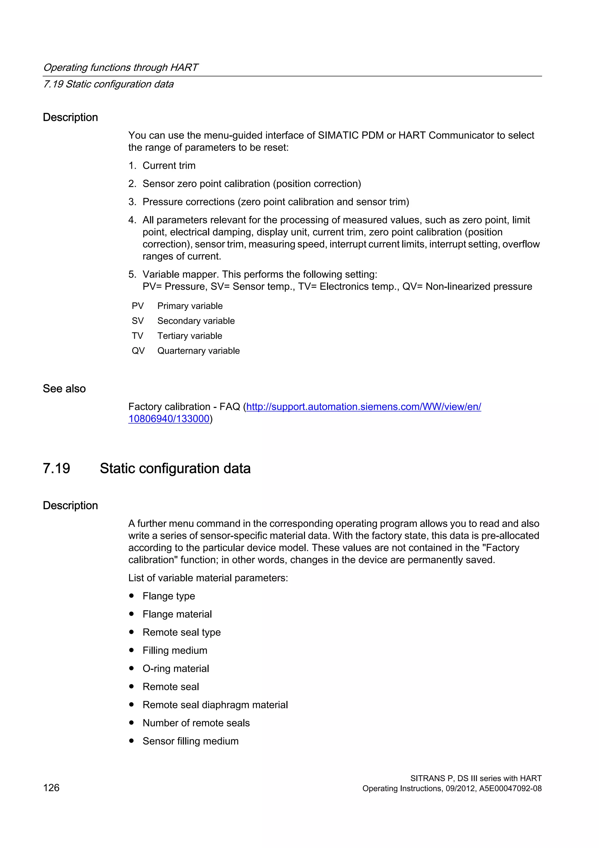 Description
You can use the menu-guided interface of SIMATIC PDM or HART Communicator to select
the range of parameters to be reset:
1. Current trim
2. Sensor zero point calibration (position correction)
3. Pressure corrections (zero point calibration and sensor trim)
4. All parameters relevant for the processing of measured values, such as zero point, limit
point, electrical damping, display unit, current trim, zero point calibration (position
correction), sensor trim, measuring speed, interrupt current limits, interrupt setting, overflow
ranges of current.
5. Variable mapper. This performs the following setting:
PV= Pressure, SV= Sensor temp., TV= Electronics temp., QV= Non-linearized pressure
PV Primary variable
SV Secondary variable
TV Tertiary variable
QV Quarternary variable
See also
Factory calibration - FAQ (http://support.automation.siemens.com/WW/view/en/
10806940/133000)
7.19 Static configuration data
Description
A further menu command in the corresponding operating program allows you to read and also
write a series of sensor-specific material data. With the factory state, this data is pre-allocated
according to the particular device model. These values are not contained in the "Factory
calibration" function; in other words, changes in the device are permanently saved.
List of variable material parameters:
● Flange type
● Flange material
● Remote seal type
● Filling medium
● O-ring material
● Remote seal
● Remote seal diaphragm material
● Number of remote seals
● Sensor filling medium
Operating functions through HART
7.19 Static configuration data
SITRANS P, DS III series with HART
126 Operating Instructions, 09/2012, A5E00047092-08
 