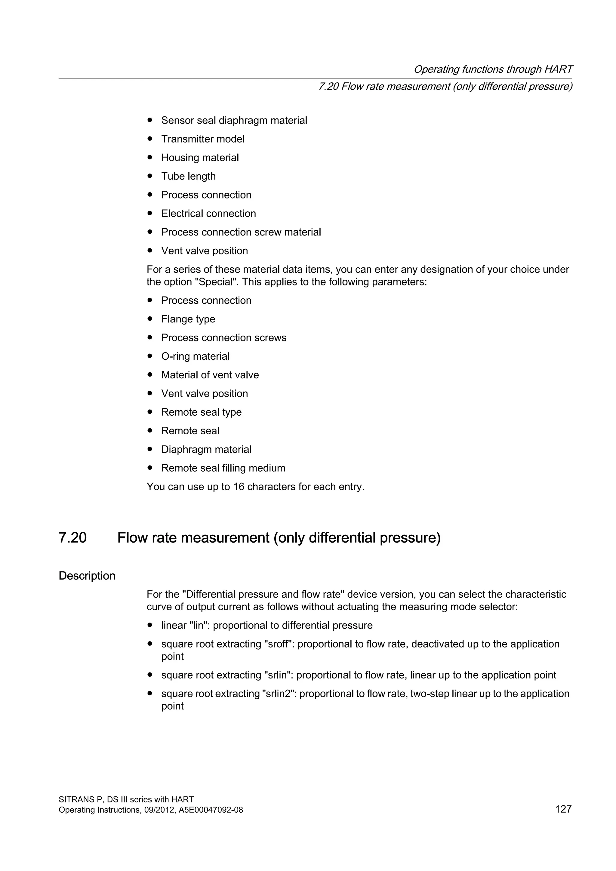 ● Sensor seal diaphragm material
● Transmitter model
● Housing material
● Tube length
● Process connection
● Electrical connection
● Process connection screw material
● Vent valve position
For a series of these material data items, you can enter any designation of your choice under
the option "Special". This applies to the following parameters:
● Process connection
● Flange type
● Process connection screws
● O-ring material
● Material of vent valve
● Vent valve position
● Remote seal type
● Remote seal
● Diaphragm material
● Remote seal filling medium
You can use up to 16 characters for each entry.
7.20 Flow rate measurement (only differential pressure)
Description
For the "Differential pressure and flow rate" device version, you can select the characteristic
curve of output current as follows without actuating the measuring mode selector:
● linear "lin": proportional to differential pressure
● square root extracting "sroff": proportional to flow rate, deactivated up to the application
point
● square root extracting "srlin": proportional to flow rate, linear up to the application point
● square root extracting "srlin2": proportional to flow rate, two-step linear up to the application
point
Operating functions through HART
7.20 Flow rate measurement (only differential pressure)
SITRANS P, DS III series with HART
Operating Instructions, 09/2012, A5E00047092-08 127
 