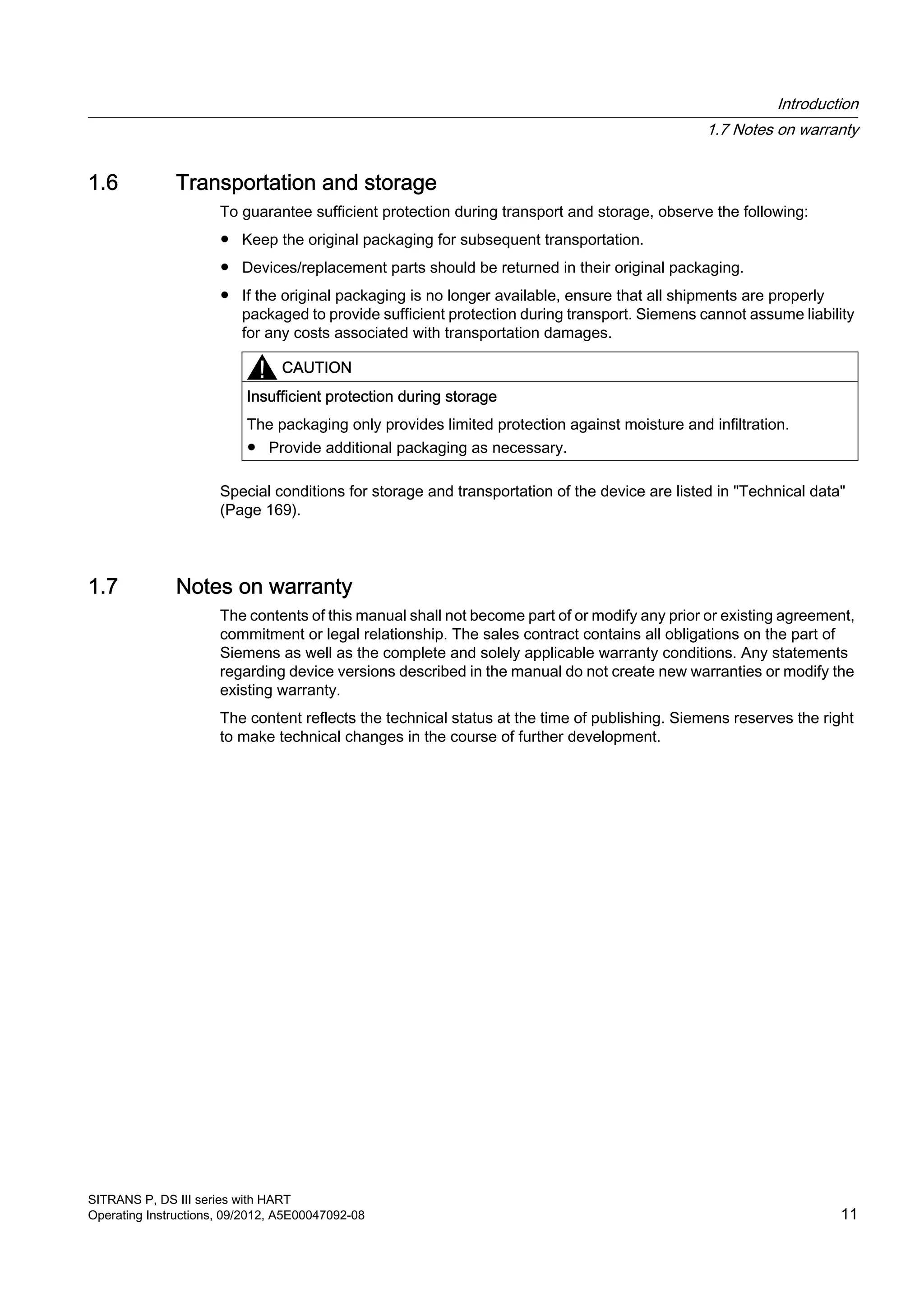 1.6 Transportation and storage
To guarantee sufficient protection during transport and storage, observe the following:
● Keep the original packaging for subsequent transportation.
● Devices/replacement parts should be returned in their original packaging.
● If the original packaging is no longer available, ensure that all shipments are properly
packaged to provide sufficient protection during transport. Siemens cannot assume liability
for any costs associated with transportation damages.
CAUTION
Insufficient protection during storage
The packaging only provides limited protection against moisture and infiltration.
● Provide additional packaging as necessary.
Special conditions for storage and transportation of the device are listed in "Technical data"
(Page 169).
1.7 Notes on warranty
The contents of this manual shall not become part of or modify any prior or existing agreement,
commitment or legal relationship. The sales contract contains all obligations on the part of
Siemens as well as the complete and solely applicable warranty conditions. Any statements
regarding device versions described in the manual do not create new warranties or modify the
existing warranty.
The content reflects the technical status at the time of publishing. Siemens reserves the right
to make technical changes in the course of further development.
Introduction
1.7 Notes on warranty
SITRANS P, DS III series with HART
Operating Instructions, 09/2012, A5E00047092-08 11
 