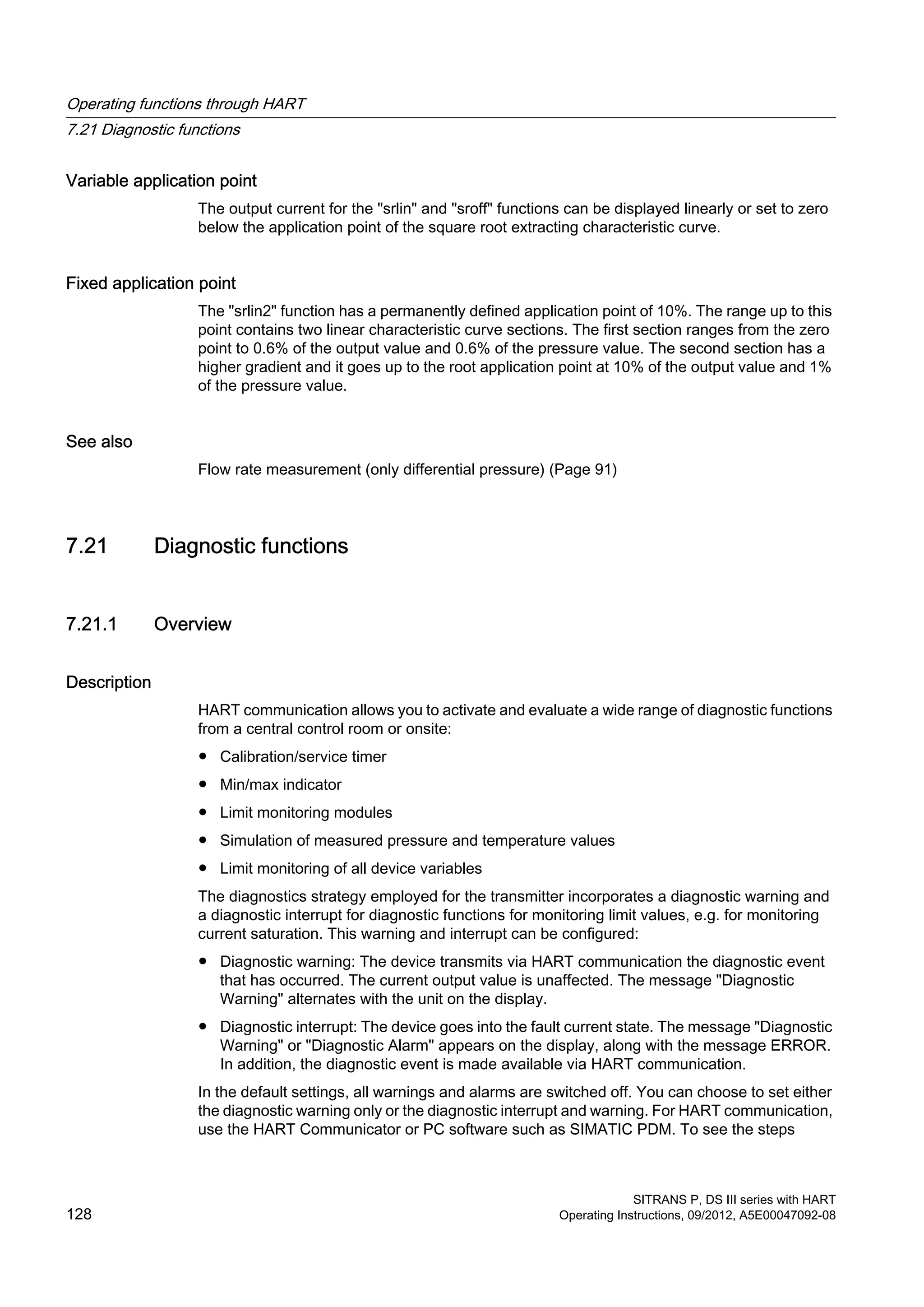 Variable application point
The output current for the "srlin" and "sroff" functions can be displayed linearly or set to zero
below the application point of the square root extracting characteristic curve.
Fixed application point
The "srlin2" function has a permanently defined application point of 10%. The range up to this
point contains two linear characteristic curve sections. The first section ranges from the zero
point to 0.6% of the output value and 0.6% of the pressure value. The second section has a
higher gradient and it goes up to the root application point at 10% of the output value and 1%
of the pressure value.
See also
Flow rate measurement (only differential pressure) (Page 91)
7.21 Diagnostic functions
7.21.1 Overview
Description
HART communication allows you to activate and evaluate a wide range of diagnostic functions
from a central control room or onsite:
● Calibration/service timer
● Min/max indicator
● Limit monitoring modules
● Simulation of measured pressure and temperature values
● Limit monitoring of all device variables
The diagnostics strategy employed for the transmitter incorporates a diagnostic warning and
a diagnostic interrupt for diagnostic functions for monitoring limit values, e.g. for monitoring
current saturation. This warning and interrupt can be configured:
● Diagnostic warning: The device transmits via HART communication the diagnostic event
that has occurred. The current output value is unaffected. The message "Diagnostic
Warning" alternates with the unit on the display.
● Diagnostic interrupt: The device goes into the fault current state. The message "Diagnostic
Warning" or "Diagnostic Alarm" appears on the display, along with the message ERROR.
In addition, the diagnostic event is made available via HART communication.
In the default settings, all warnings and alarms are switched off. You can choose to set either
the diagnostic warning only or the diagnostic interrupt and warning. For HART communication,
use the HART Communicator or PC software such as SIMATIC PDM. To see the steps
Operating functions through HART
7.21 Diagnostic functions
SITRANS P, DS III series with HART
128 Operating Instructions, 09/2012, A5E00047092-08
 