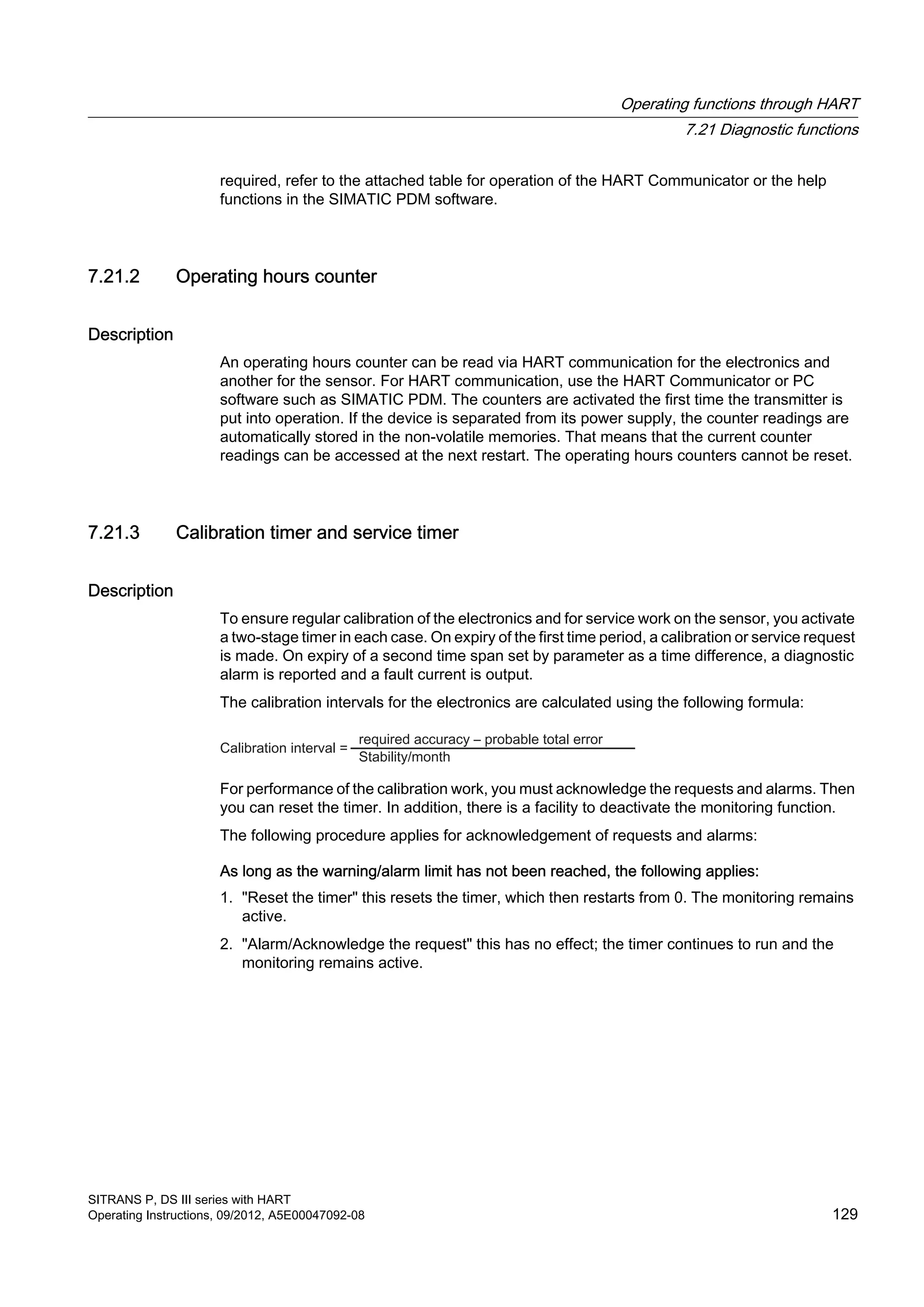 required, refer to the attached table for operation of the HART Communicator or the help
functions in the SIMATIC PDM software.
7.21.2 Operating hours counter
Description
An operating hours counter can be read via HART communication for the electronics and
another for the sensor. For HART communication, use the HART Communicator or PC
software such as SIMATIC PDM. The counters are activated the first time the transmitter is
put into operation. If the device is separated from its power supply, the counter readings are
automatically stored in the non-volatile memories. That means that the current counter
readings can be accessed at the next restart. The operating hours counters cannot be reset.
7.21.3 Calibration timer and service timer
Description
To ensure regular calibration of the electronics and for service work on the sensor, you activate
a two-stage timer in each case. On expiry of the first time period, a calibration or service request
is made. On expiry of a second time span set by parameter as a time difference, a diagnostic
alarm is reported and a fault current is output.
The calibration intervals for the electronics are calculated using the following formula:
For performance of the calibration work, you must acknowledge the requests and alarms. Then
you can reset the timer. In addition, there is a facility to deactivate the monitoring function.
The following procedure applies for acknowledgement of requests and alarms:
As long as the warning/alarm limit has not been reached, the following applies:
1. "Reset the timer" this resets the timer, which then restarts from 0. The monitoring remains
active.
2. "Alarm/Acknowledge the request" this has no effect; the timer continues to run and the
monitoring remains active.
Operating functions through HART
7.21 Diagnostic functions
SITRANS P, DS III series with HART
Operating Instructions, 09/2012, A5E00047092-08 129
 