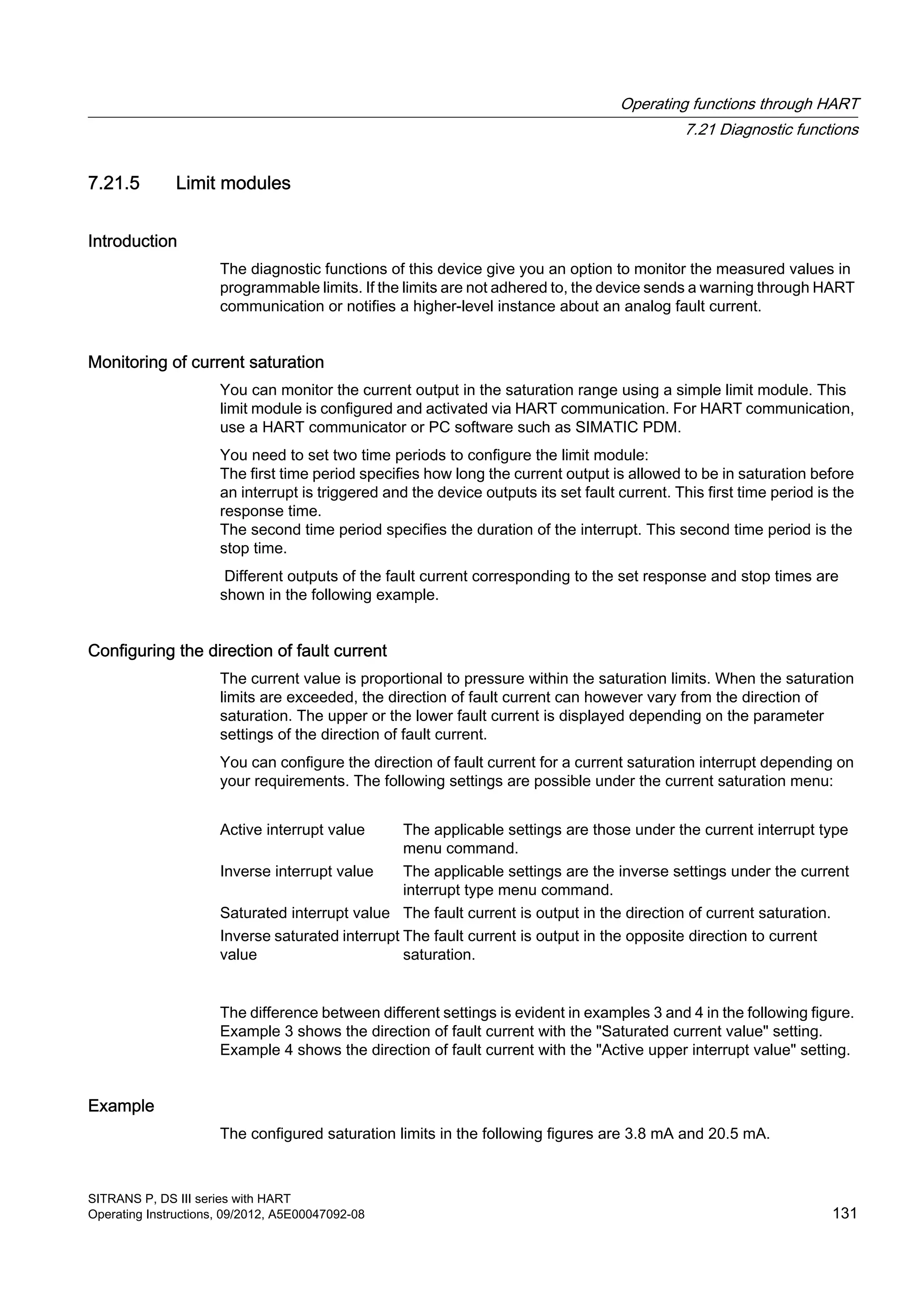 7.21.5 Limit modules
Introduction
The diagnostic functions of this device give you an option to monitor the measured values in
programmable limits. If the limits are not adhered to, the device sends a warning through HART
communication or notifies a higher-level instance about an analog fault current.
Monitoring of current saturation
You can monitor the current output in the saturation range using a simple limit module. This
limit module is configured and activated via HART communication. For HART communication,
use a HART communicator or PC software such as SIMATIC PDM.
You need to set two time periods to configure the limit module:
The first time period specifies how long the current output is allowed to be in saturation before
an interrupt is triggered and the device outputs its set fault current. This first time period is the
response time.
The second time period specifies the duration of the interrupt. This second time period is the
stop time.
Different outputs of the fault current corresponding to the set response and stop times are
shown in the following example.
Configuring the direction of fault current
The current value is proportional to pressure within the saturation limits. When the saturation
limits are exceeded, the direction of fault current can however vary from the direction of
saturation. The upper or the lower fault current is displayed depending on the parameter
settings of the direction of fault current.
You can configure the direction of fault current for a current saturation interrupt depending on
your requirements. The following settings are possible under the current saturation menu:
Active interrupt value The applicable settings are those under the current interrupt type
menu command.
Inverse interrupt value The applicable settings are the inverse settings under the current
interrupt type menu command.
Saturated interrupt value The fault current is output in the direction of current saturation.
Inverse saturated interrupt
value
The fault current is output in the opposite direction to current
saturation.
The difference between different settings is evident in examples 3 and 4 in the following figure.
Example 3 shows the direction of fault current with the "Saturated current value" setting.
Example 4 shows the direction of fault current with the "Active upper interrupt value" setting.
Example
The configured saturation limits in the following figures are 3.8 mA and 20.5 mA.
Operating functions through HART
7.21 Diagnostic functions
SITRANS P, DS III series with HART
Operating Instructions, 09/2012, A5E00047092-08 131
 
