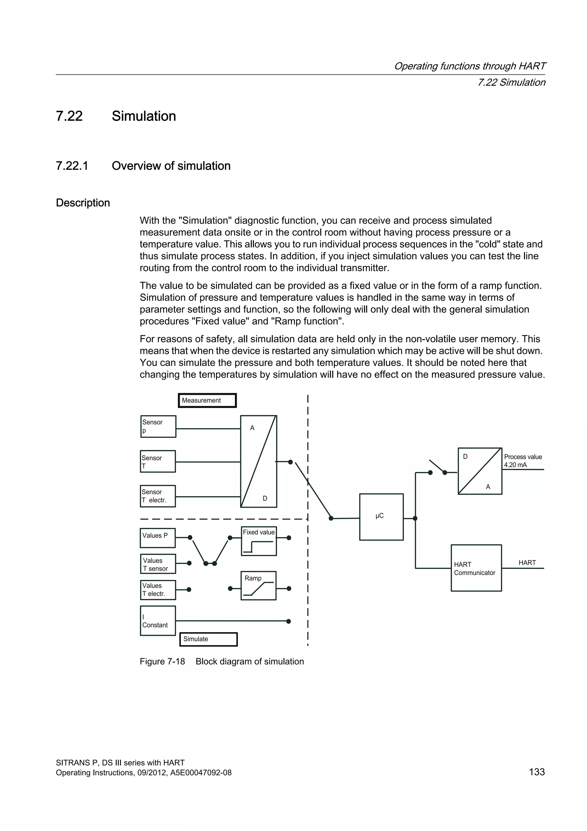 7.22 Simulation
7.22.1 Overview of simulation
Description
With the "Simulation" diagnostic function, you can receive and process simulated
measurement data onsite or in the control room without having process pressure or a
temperature value. This allows you to run individual process sequences in the "cold" state and
thus simulate process states. In addition, if you inject simulation values you can test the line
routing from the control room to the individual transmitter.
The value to be simulated can be provided as a fixed value or in the form of a ramp function.
Simulation of pressure and temperature values is handled in the same way in terms of
parameter settings and function, so the following will only deal with the general simulation
procedures "Fixed value" and "Ramp function".
For reasons of safety, all simulation data are held only in the non-volatile user memory. This
means that when the device is restarted any simulation which may be active will be shut down.
You can simulate the pressure and both temperature values. It should be noted here that
changing the temperatures by simulation will have no effect on the measured pressure value.
Figure 7-18 Block diagram of simulation
Operating functions through HART
7.22 Simulation
SITRANS P, DS III series with HART
Operating Instructions, 09/2012, A5E00047092-08 133
 