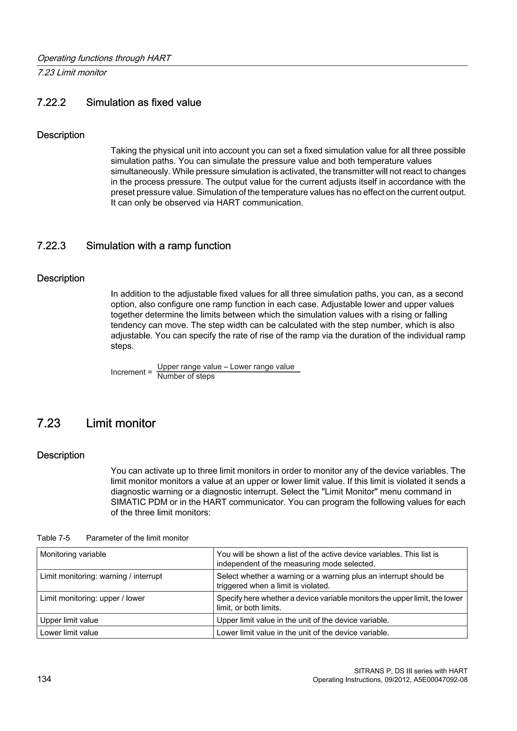 7.22.2 Simulation as fixed value
Description
Taking the physical unit into account you can set a fixed simulation value for all three possible
simulation paths. You can simulate the pressure value and both temperature values
simultaneously. While pressure simulation is activated, the transmitter will not react to changes
in the process pressure. The output value for the current adjusts itself in accordance with the
preset pressure value. Simulation of the temperature values has no effect on the current output.
It can only be observed via HART communication.
7.22.3 Simulation with a ramp function
Description
In addition to the adjustable fixed values for all three simulation paths, you can, as a second
option, also configure one ramp function in each case. Adjustable lower and upper values
together determine the limits between which the simulation values with a rising or falling
tendency can move. The step width can be calculated with the step number, which is also
adjustable. You can specify the rate of rise of the ramp via the duration of the individual ramp
steps.
7.23 Limit monitor
Description
You can activate up to three limit monitors in order to monitor any of the device variables. The
limit monitor monitors a value at an upper or lower limit value. If this limit is violated it sends a
diagnostic warning or a diagnostic interrupt. Select the "Limit Monitor" menu command in
SIMATIC PDM or in the HART communicator. You can program the following values for each
of the three limit monitors:
Table 7-5 Parameter of the limit monitor
Monitoring variable You will be shown a list of the active device variables. This list is
independent of the measuring mode selected.
Limit monitoring: warning / interrupt Select whether a warning or a warning plus an interrupt should be
triggered when a limit is violated.
Limit monitoring: upper / lower Specify here whether a device variable monitors the upper limit, the lower
limit, or both limits.
Upper limit value Upper limit value in the unit of the device variable.
Lower limit value Lower limit value in the unit of the device variable.
Operating functions through HART
7.23 Limit monitor
SITRANS P, DS III series with HART
134 Operating Instructions, 09/2012, A5E00047092-08
 