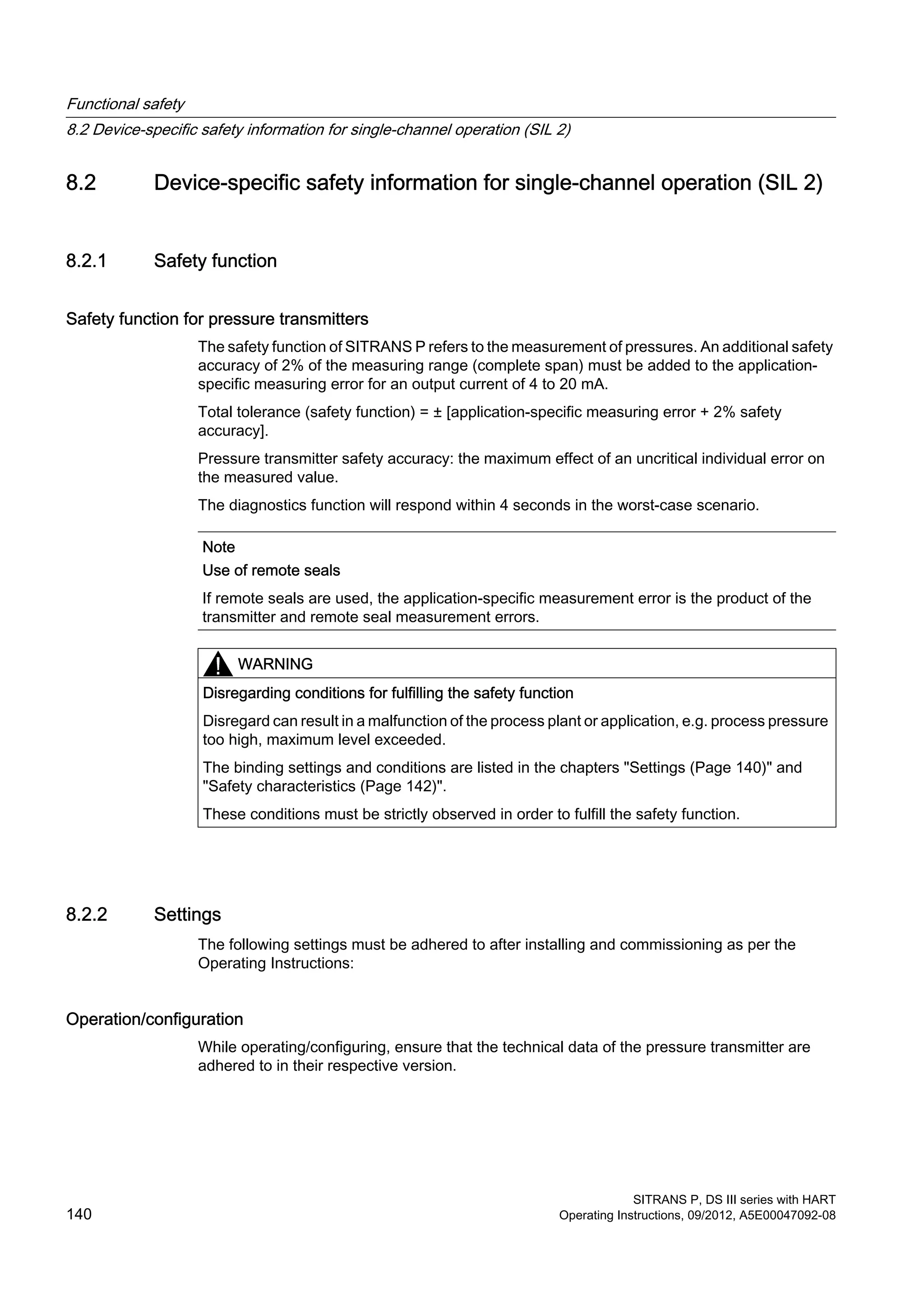 8.2 Device-specific safety information for single-channel operation (SIL 2)
8.2.1 Safety function
Safety function for pressure transmitters
The safety function of SITRANS P refers to the measurement of pressures. An additional safety
accuracy of 2% of the measuring range (complete span) must be added to the application-
specific measuring error for an output current of 4 to 20 mA.
Total tolerance (safety function) = ± [application-specific measuring error + 2% safety
accuracy].
Pressure transmitter safety accuracy: the maximum effect of an uncritical individual error on
the measured value.
The diagnostics function will respond within 4 seconds in the worst-case scenario.
Note
Use of remote seals
If remote seals are used, the application-specific measurement error is the product of the
transmitter and remote seal measurement errors.
WARNING
Disregarding conditions for fulfilling the safety function
Disregard can result in a malfunction of the process plant or application, e.g. process pressure
too high, maximum level exceeded.
The binding settings and conditions are listed in the chapters "Settings (Page 140)" and
"Safety characteristics (Page 142)".
These conditions must be strictly observed in order to fulfill the safety function.
8.2.2 Settings
The following settings must be adhered to after installing and commissioning as per the
Operating Instructions:
Operation/configuration
While operating/configuring, ensure that the technical data of the pressure transmitter are
adhered to in their respective version.
Functional safety
8.2 Device-specific safety information for single-channel operation (SIL 2)
SITRANS P, DS III series with HART
140 Operating Instructions, 09/2012, A5E00047092-08
 