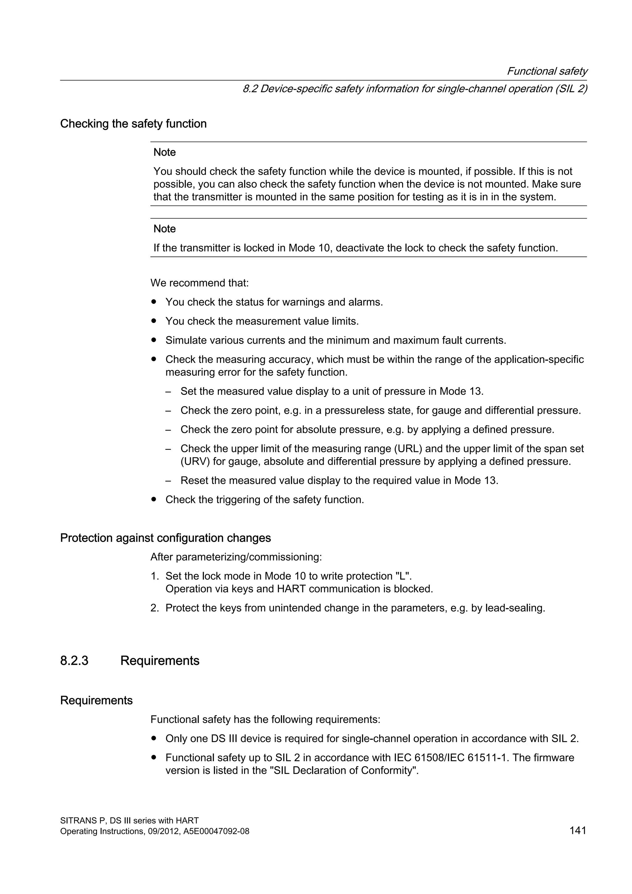 Checking the safety function
Note
You should check the safety function while the device is mounted, if possible. If this is not
possible, you can also check the safety function when the device is not mounted. Make sure
that the transmitter is mounted in the same position for testing as it is in in the system.
Note
If the transmitter is locked in Mode 10, deactivate the lock to check the safety function.
We recommend that:
● You check the status for warnings and alarms.
● You check the measurement value limits.
● Simulate various currents and the minimum and maximum fault currents.
● Check the measuring accuracy, which must be within the range of the application-specific
measuring error for the safety function.
– Set the measured value display to a unit of pressure in Mode 13.
– Check the zero point, e.g. in a pressureless state, for gauge and differential pressure.
– Check the zero point for absolute pressure, e.g. by applying a defined pressure.
– Check the upper limit of the measuring range (URL) and the upper limit of the span set
(URV) for gauge, absolute and differential pressure by applying a defined pressure.
– Reset the measured value display to the required value in Mode 13.
● Check the triggering of the safety function.
Protection against configuration changes
After parameterizing/commissioning:
1. Set the lock mode in Mode 10 to write protection "L".
Operation via keys and HART communication is blocked.
2. Protect the keys from unintended change in the parameters, e.g. by lead-sealing.
8.2.3 Requirements
Requirements
Functional safety has the following requirements:
● Only one DS III device is required for single-channel operation in accordance with SIL 2.
● Functional safety up to SIL 2 in accordance with IEC 61508/IEC 61511-1. The firmware
version is listed in the "SIL Declaration of Conformity".
Functional safety
8.2 Device-specific safety information for single-channel operation (SIL 2)
SITRANS P, DS III series with HART
Operating Instructions, 09/2012, A5E00047092-08 141
 