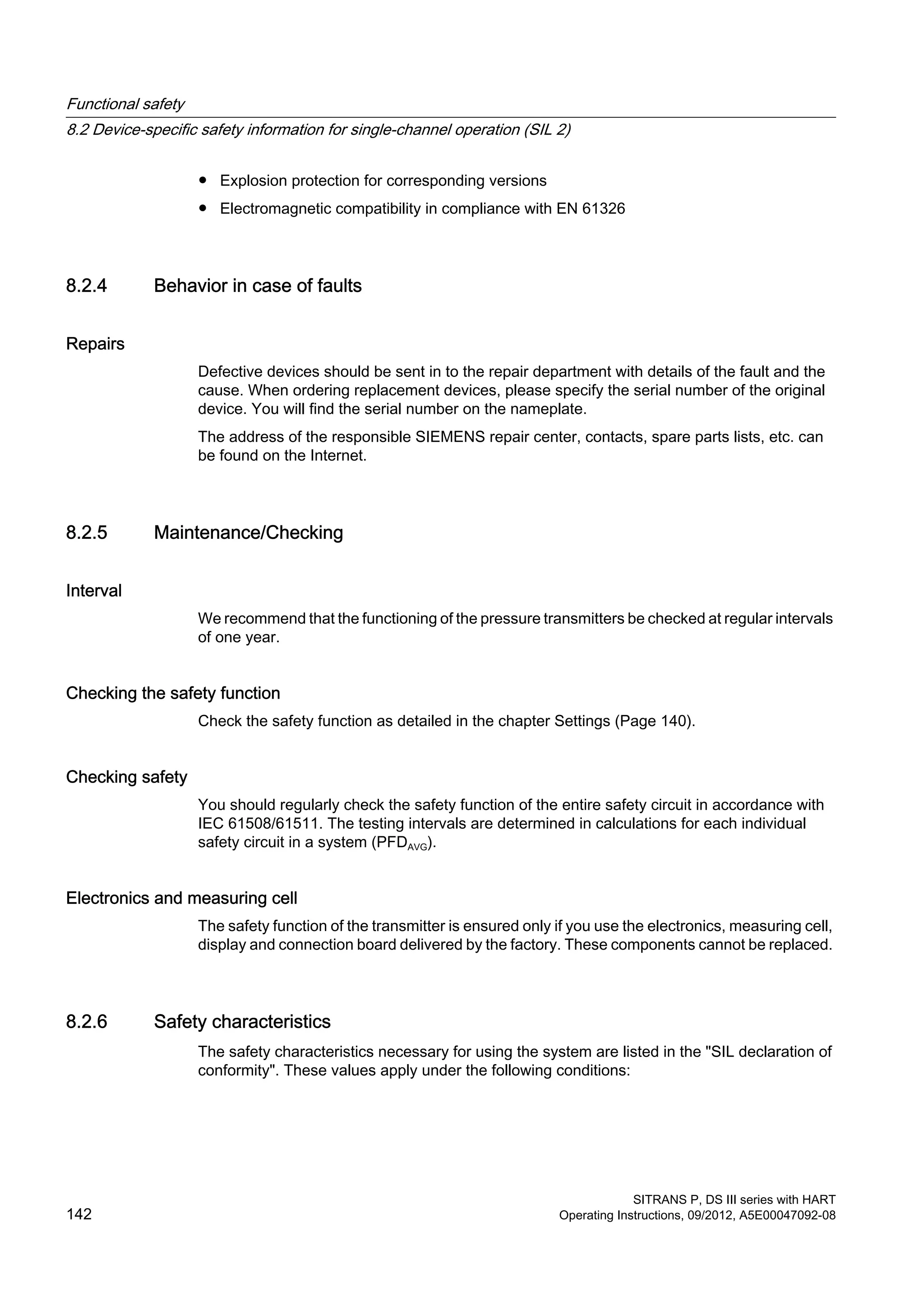 ● Explosion protection for corresponding versions
● Electromagnetic compatibility in compliance with EN 61326
8.2.4 Behavior in case of faults
Repairs
Defective devices should be sent in to the repair department with details of the fault and the
cause. When ordering replacement devices, please specify the serial number of the original
device. You will find the serial number on the nameplate.
The address of the responsible SIEMENS repair center, contacts, spare parts lists, etc. can
be found on the Internet.
8.2.5 Maintenance/Checking
Interval
We recommend that the functioning of the pressure transmitters be checked at regular intervals
of one year.
Checking the safety function
Check the safety function as detailed in the chapter Settings (Page 140).
Checking safety
You should regularly check the safety function of the entire safety circuit in accordance with
IEC 61508/61511. The testing intervals are determined in calculations for each individual
safety circuit in a system (PFDAVG).
Electronics and measuring cell
The safety function of the transmitter is ensured only if you use the electronics, measuring cell,
display and connection board delivered by the factory. These components cannot be replaced.
8.2.6 Safety characteristics
The safety characteristics necessary for using the system are listed in the "SIL declaration of
conformity". These values apply under the following conditions:
Functional safety
8.2 Device-specific safety information for single-channel operation (SIL 2)
SITRANS P, DS III series with HART
142 Operating Instructions, 09/2012, A5E00047092-08
 