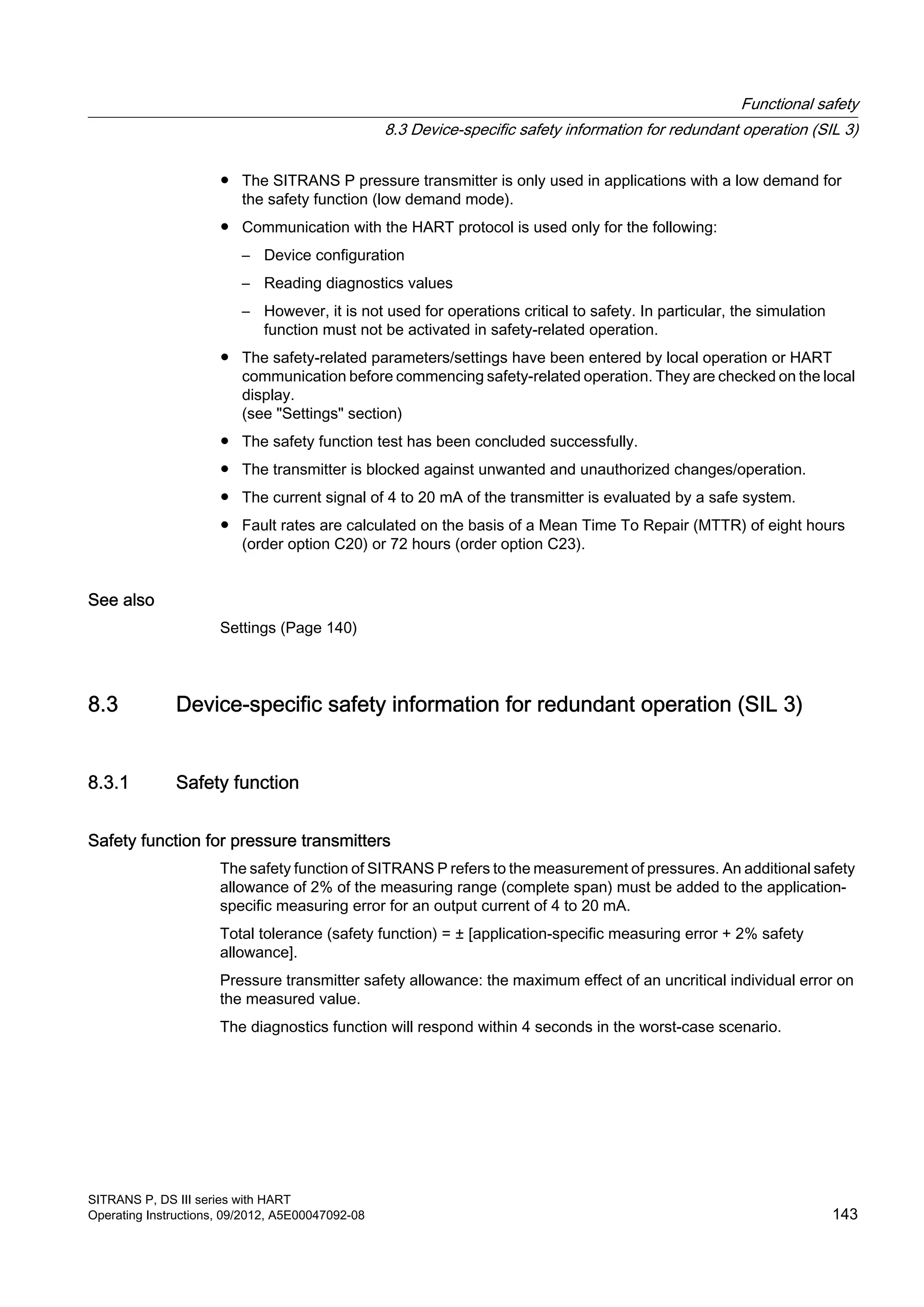 ● The SITRANS P pressure transmitter is only used in applications with a low demand for
the safety function (low demand mode).
● Communication with the HART protocol is used only for the following:
– Device configuration
– Reading diagnostics values
– However, it is not used for operations critical to safety. In particular, the simulation
function must not be activated in safety-related operation.
● The safety-related parameters/settings have been entered by local operation or HART
communication before commencing safety-related operation. They are checked on the local
display.
(see "Settings" section)
● The safety function test has been concluded successfully.
● The transmitter is blocked against unwanted and unauthorized changes/operation.
● The current signal of 4 to 20 mA of the transmitter is evaluated by a safe system.
● Fault rates are calculated on the basis of a Mean Time To Repair (MTTR) of eight hours
(order option C20) or 72 hours (order option C23).
See also
Settings (Page 140)
8.3 Device-specific safety information for redundant operation (SIL 3)
8.3.1 Safety function
Safety function for pressure transmitters
The safety function of SITRANS P refers to the measurement of pressures. An additional safety
allowance of 2% of the measuring range (complete span) must be added to the application-
specific measuring error for an output current of 4 to 20 mA.
Total tolerance (safety function) = ± [application-specific measuring error + 2% safety
allowance].
Pressure transmitter safety allowance: the maximum effect of an uncritical individual error on
the measured value.
The diagnostics function will respond within 4 seconds in the worst-case scenario.
Functional safety
8.3 Device-specific safety information for redundant operation (SIL 3)
SITRANS P, DS III series with HART
Operating Instructions, 09/2012, A5E00047092-08 143
 