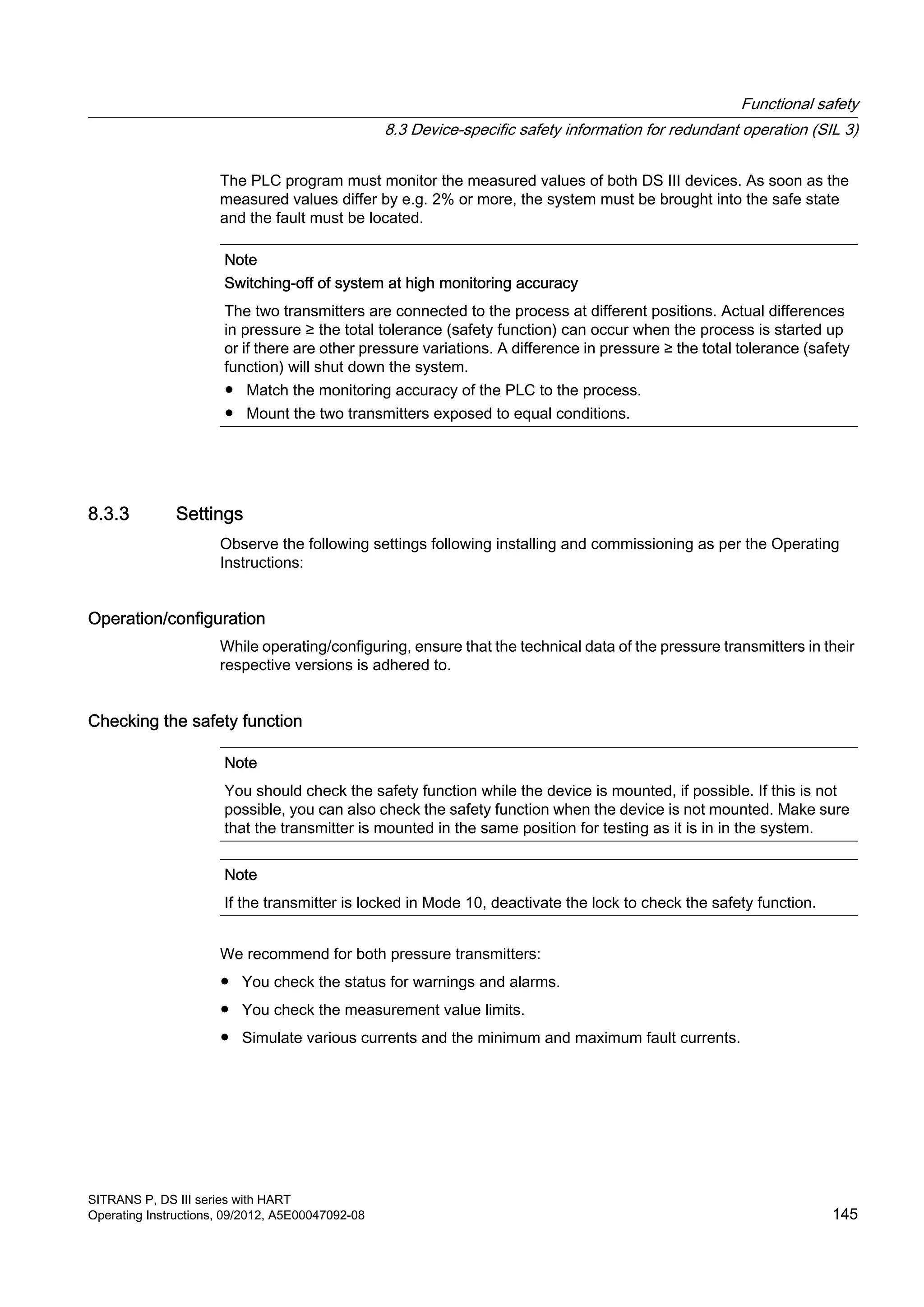 The PLC program must monitor the measured values of both DS III devices. As soon as the
measured values differ by e.g. 2% or more, the system must be brought into the safe state
and the fault must be located.
Note
Switching-off of system at high monitoring accuracy
The two transmitters are connected to the process at different positions. Actual differences
in pressure ≥ the total tolerance (safety function) can occur when the process is started up
or if there are other pressure variations. A difference in pressure ≥ the total tolerance (safety
function) will shut down the system.
● Match the monitoring accuracy of the PLC to the process.
● Mount the two transmitters exposed to equal conditions.
8.3.3 Settings
Observe the following settings following installing and commissioning as per the Operating
Instructions:
Operation/configuration
While operating/configuring, ensure that the technical data of the pressure transmitters in their
respective versions is adhered to.
Checking the safety function
Note
You should check the safety function while the device is mounted, if possible. If this is not
possible, you can also check the safety function when the device is not mounted. Make sure
that the transmitter is mounted in the same position for testing as it is in in the system.
Note
If the transmitter is locked in Mode 10, deactivate the lock to check the safety function.
We recommend for both pressure transmitters:
● You check the status for warnings and alarms.
● You check the measurement value limits.
● Simulate various currents and the minimum and maximum fault currents.
Functional safety
8.3 Device-specific safety information for redundant operation (SIL 3)
SITRANS P, DS III series with HART
Operating Instructions, 09/2012, A5E00047092-08 145
 