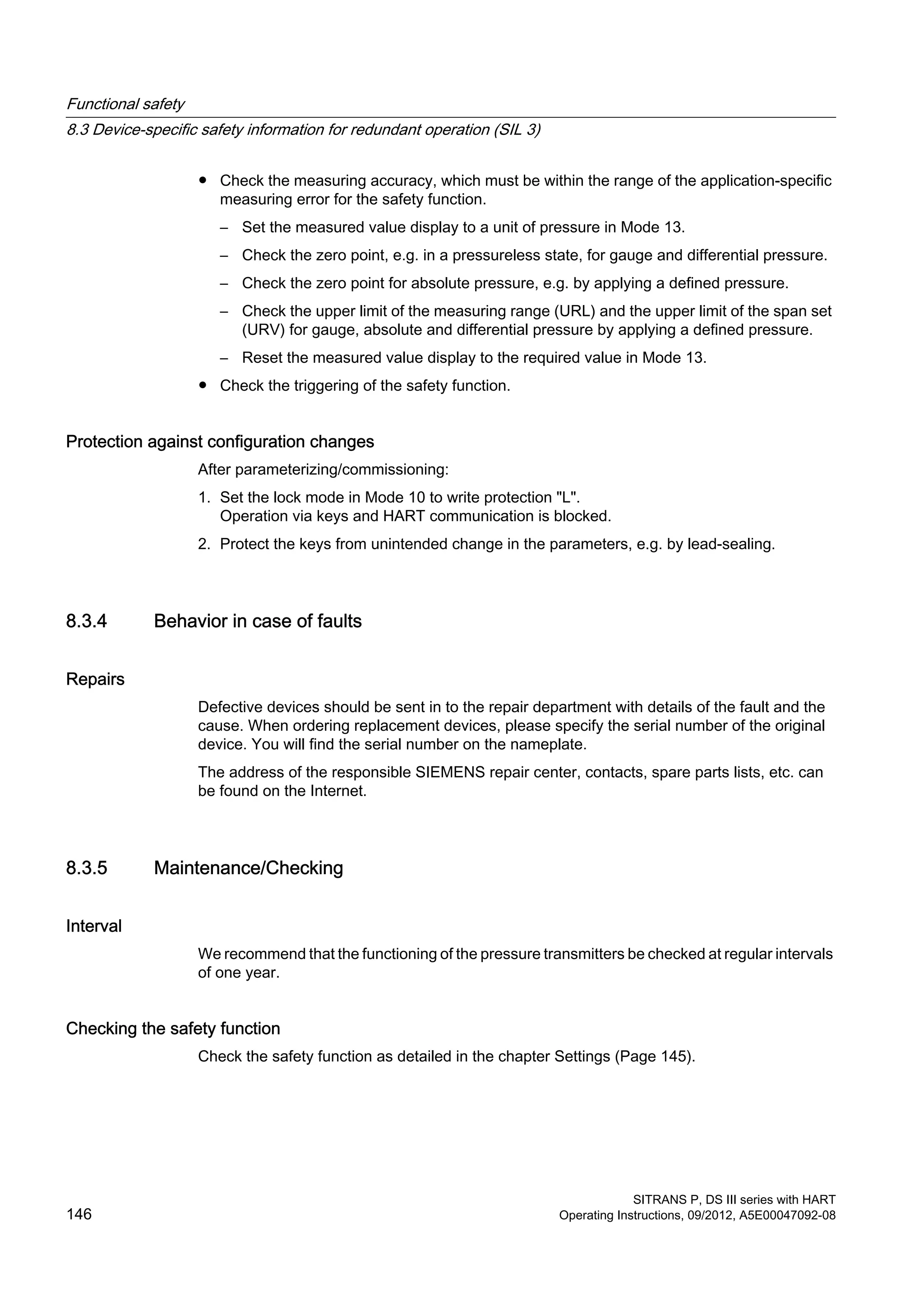 ● Check the measuring accuracy, which must be within the range of the application-specific
measuring error for the safety function.
– Set the measured value display to a unit of pressure in Mode 13.
– Check the zero point, e.g. in a pressureless state, for gauge and differential pressure.
– Check the zero point for absolute pressure, e.g. by applying a defined pressure.
– Check the upper limit of the measuring range (URL) and the upper limit of the span set
(URV) for gauge, absolute and differential pressure by applying a defined pressure.
– Reset the measured value display to the required value in Mode 13.
● Check the triggering of the safety function.
Protection against configuration changes
After parameterizing/commissioning:
1. Set the lock mode in Mode 10 to write protection "L".
Operation via keys and HART communication is blocked.
2. Protect the keys from unintended change in the parameters, e.g. by lead-sealing.
8.3.4 Behavior in case of faults
Repairs
Defective devices should be sent in to the repair department with details of the fault and the
cause. When ordering replacement devices, please specify the serial number of the original
device. You will find the serial number on the nameplate.
The address of the responsible SIEMENS repair center, contacts, spare parts lists, etc. can
be found on the Internet.
8.3.5 Maintenance/Checking
Interval
We recommend that the functioning of the pressure transmitters be checked at regular intervals
of one year.
Checking the safety function
Check the safety function as detailed in the chapter Settings (Page 145).
Functional safety
8.3 Device-specific safety information for redundant operation (SIL 3)
SITRANS P, DS III series with HART
146 Operating Instructions, 09/2012, A5E00047092-08
 