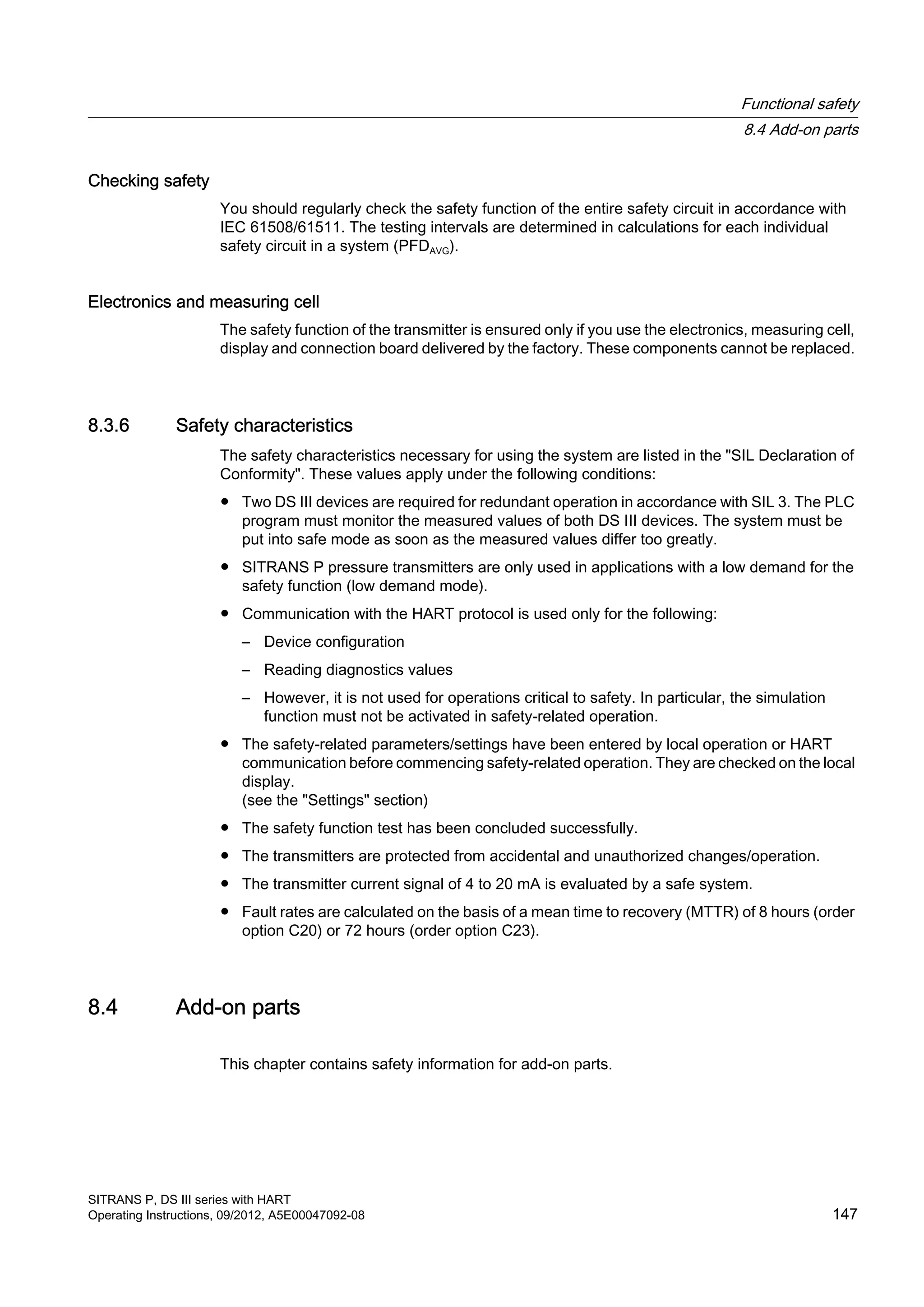 Checking safety
You should regularly check the safety function of the entire safety circuit in accordance with
IEC 61508/61511. The testing intervals are determined in calculations for each individual
safety circuit in a system (PFDAVG).
Electronics and measuring cell
The safety function of the transmitter is ensured only if you use the electronics, measuring cell,
display and connection board delivered by the factory. These components cannot be replaced.
8.3.6 Safety characteristics
The safety characteristics necessary for using the system are listed in the "SIL Declaration of
Conformity". These values apply under the following conditions:
● Two DS III devices are required for redundant operation in accordance with SIL 3. The PLC
program must monitor the measured values of both DS III devices. The system must be
put into safe mode as soon as the measured values differ too greatly.
● SITRANS P pressure transmitters are only used in applications with a low demand for the
safety function (low demand mode).
● Communication with the HART protocol is used only for the following:
– Device configuration
– Reading diagnostics values
– However, it is not used for operations critical to safety. In particular, the simulation
function must not be activated in safety-related operation.
● The safety-related parameters/settings have been entered by local operation or HART
communication before commencing safety-related operation. They are checked on the local
display.
(see the "Settings" section)
● The safety function test has been concluded successfully.
● The transmitters are protected from accidental and unauthorized changes/operation.
● The transmitter current signal of 4 to 20 mA is evaluated by a safe system.
● Fault rates are calculated on the basis of a mean time to recovery (MTTR) of 8 hours (order
option C20) or 72 hours (order option C23).
8.4 Add-on parts
This chapter contains safety information for add-on parts.
Functional safety
8.4 Add-on parts
SITRANS P, DS III series with HART
Operating Instructions, 09/2012, A5E00047092-08 147
 