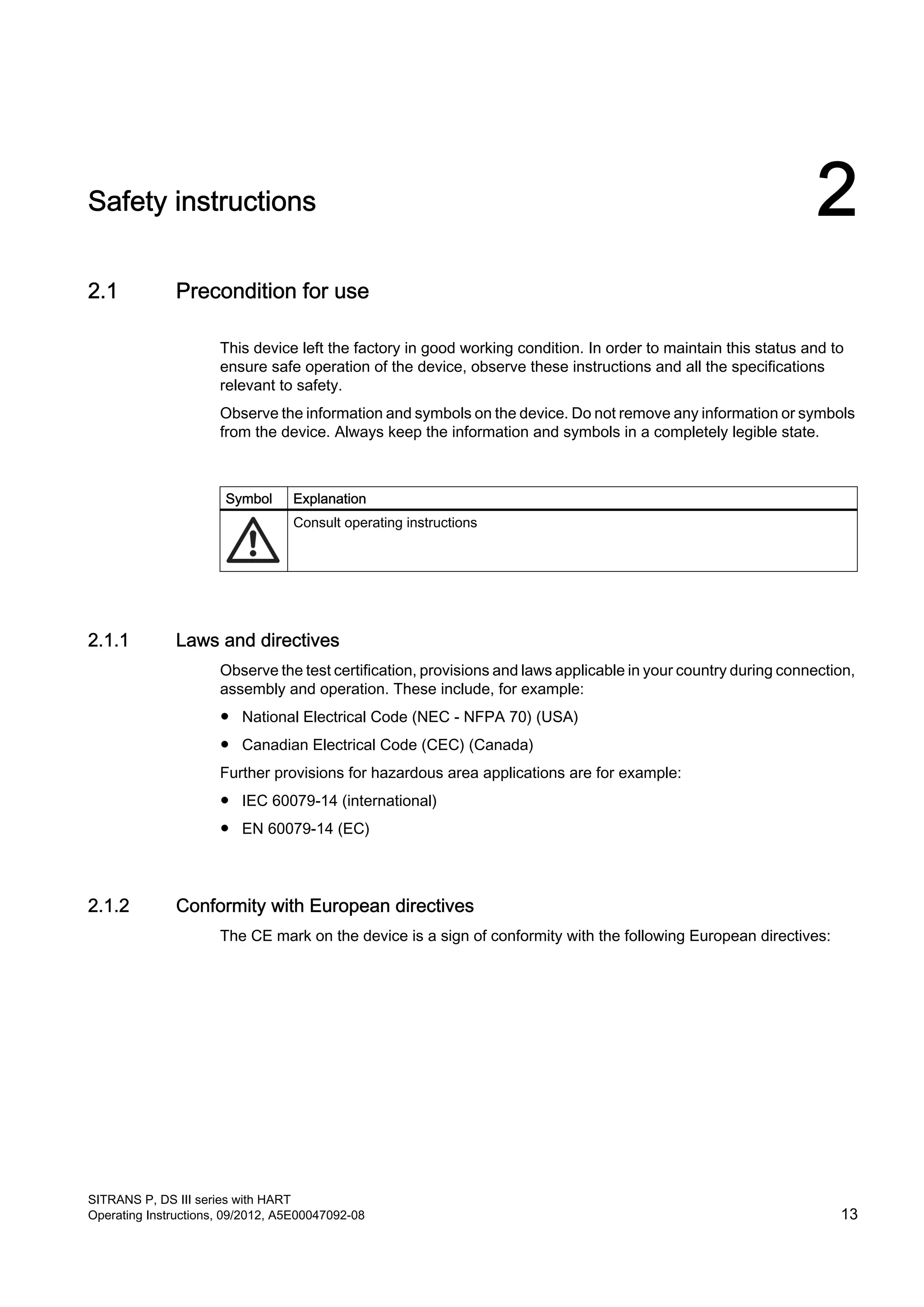 Safety instructions 2
2.1 Precondition for use
This device left the factory in good working condition. In order to maintain this status and to
ensure safe operation of the device, observe these instructions and all the specifications
relevant to safety.
Observe the information and symbols on the device. Do not remove any information or symbols
from the device. Always keep the information and symbols in a completely legible state.
Symbol Explanation
Consult operating instructions
2.1.1 Laws and directives
Observe the test certification, provisions and laws applicable in your country during connection,
assembly and operation. These include, for example:
● National Electrical Code (NEC - NFPA 70) (USA)
● Canadian Electrical Code (CEC) (Canada)
Further provisions for hazardous area applications are for example:
● IEC 60079-14 (international)
● EN 60079-14 (EC)
2.1.2 Conformity with European directives
The CE mark on the device is a sign of conformity with the following European directives:
SITRANS P, DS III series with HART
Operating Instructions, 09/2012, A5E00047092-08 13
 