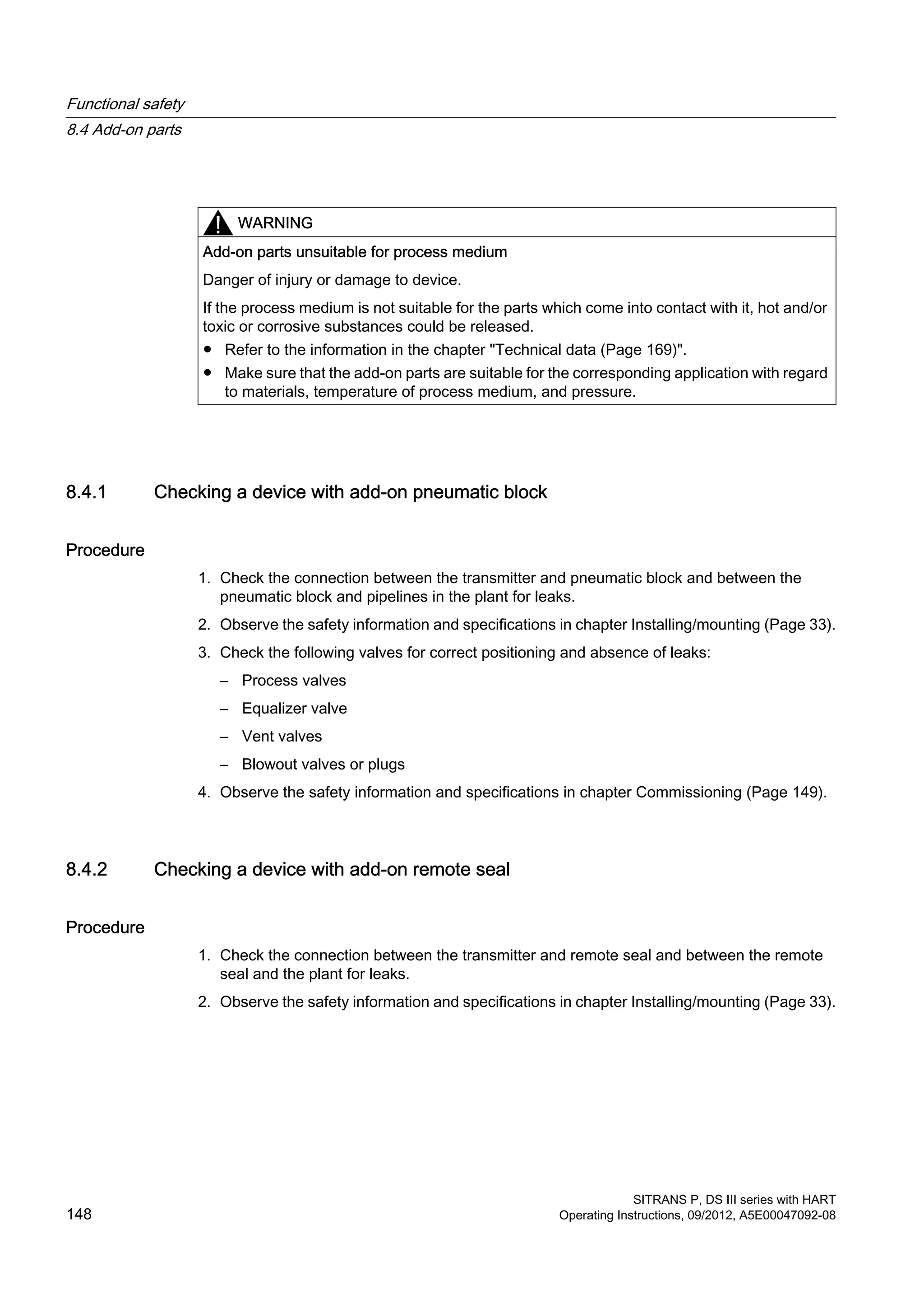 WARNING
Add-on parts unsuitable for process medium
Danger of injury or damage to device.
If the process medium is not suitable for the parts which come into contact with it, hot and/or
toxic or corrosive substances could be released.
● Refer to the information in the chapter "Technical data (Page 169)".
● Make sure that the add-on parts are suitable for the corresponding application with regard
to materials, temperature of process medium, and pressure.
8.4.1 Checking a device with add-on pneumatic block
Procedure
1. Check the connection between the transmitter and pneumatic block and between the
pneumatic block and pipelines in the plant for leaks.
2. Observe the safety information and specifications in chapter Installing/mounting (Page 33).
3. Check the following valves for correct positioning and absence of leaks:
– Process valves
– Equalizer valve
– Vent valves
– Blowout valves or plugs
4. Observe the safety information and specifications in chapter Commissioning (Page 149).
8.4.2 Checking a device with add-on remote seal
Procedure
1. Check the connection between the transmitter and remote seal and between the remote
seal and the plant for leaks.
2. Observe the safety information and specifications in chapter Installing/mounting (Page 33).
Functional safety
8.4 Add-on parts
SITRANS P, DS III series with HART
148 Operating Instructions, 09/2012, A5E00047092-08
 