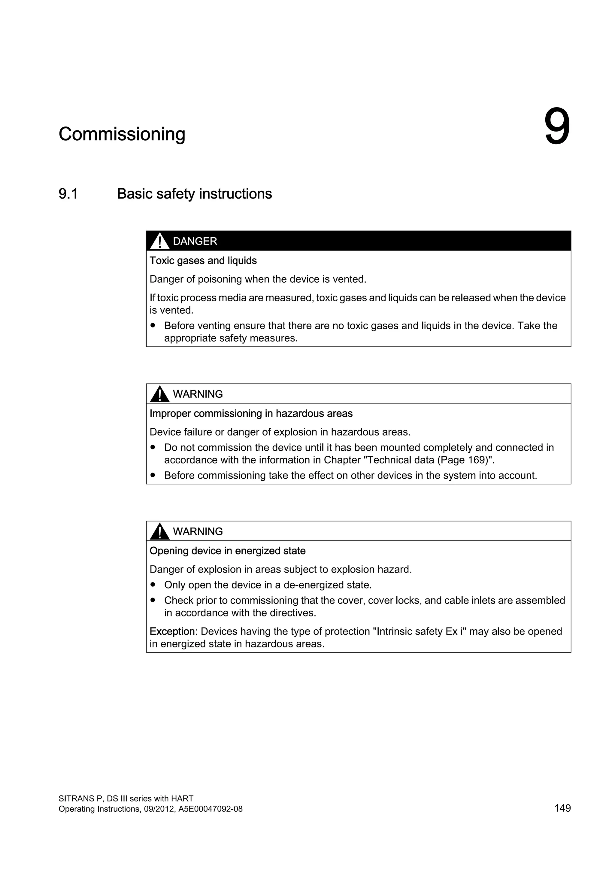 Commissioning 9
9.1 Basic safety instructions
DANGER
Toxic gases and liquids
Danger of poisoning when the device is vented.
If toxic process media are measured, toxic gases and liquids can be released when the device
is vented.
● Before venting ensure that there are no toxic gases and liquids in the device. Take the
appropriate safety measures.
WARNING
Improper commissioning in hazardous areas
Device failure or danger of explosion in hazardous areas.
● Do not commission the device until it has been mounted completely and connected in
accordance with the information in Chapter "Technical data (Page 169)".
● Before commissioning take the effect on other devices in the system into account.
WARNING
Opening device in energized state
Danger of explosion in areas subject to explosion hazard.
● Only open the device in a de-energized state.
● Check prior to commissioning that the cover, cover locks, and cable inlets are assembled
in accordance with the directives.
Exception: Devices having the type of protection "Intrinsic safety Ex i" may also be opened
in energized state in hazardous areas.
SITRANS P, DS III series with HART
Operating Instructions, 09/2012, A5E00047092-08 149
 