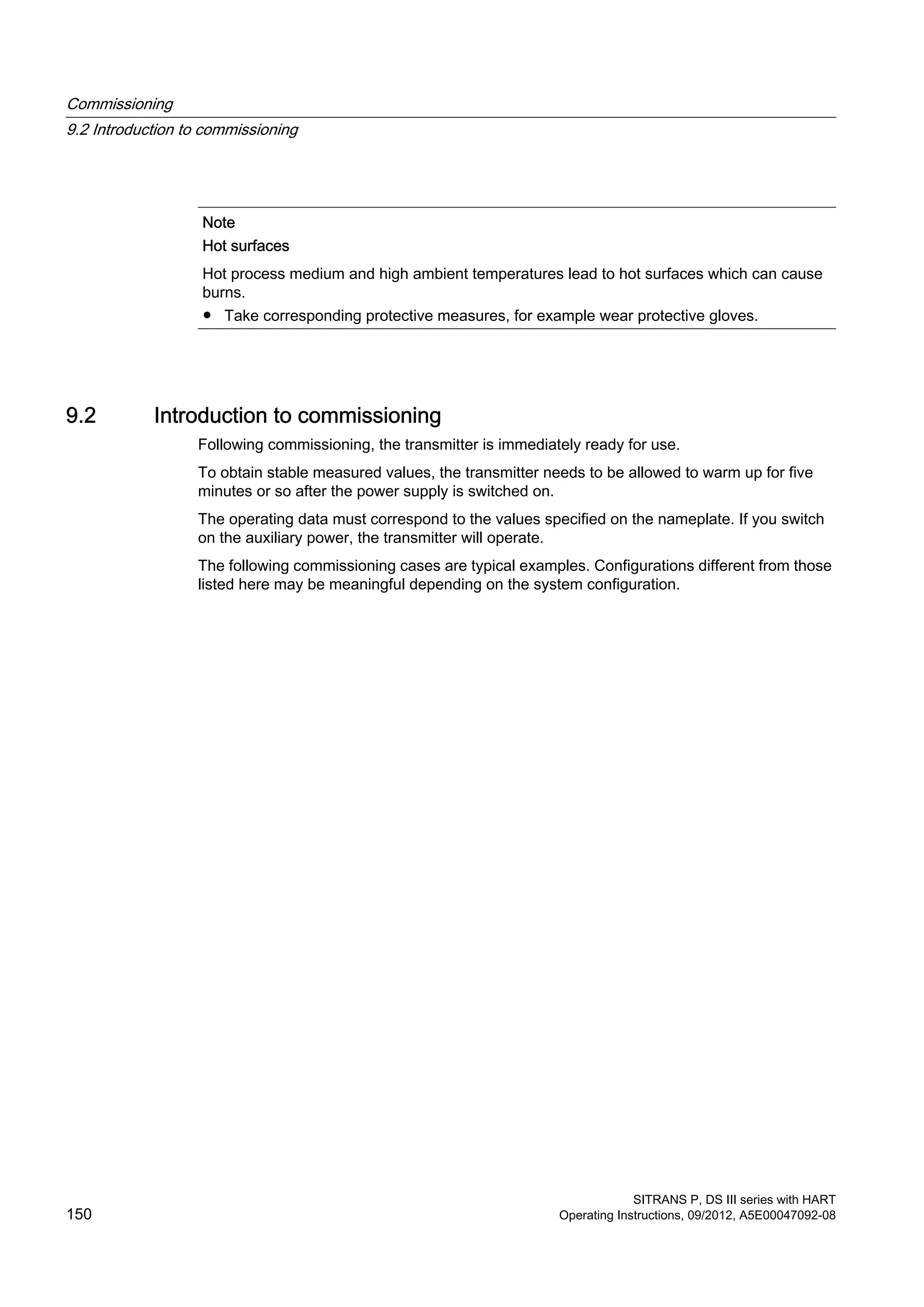 Note
Hot surfaces
Hot process medium and high ambient temperatures lead to hot surfaces which can cause
burns.
● Take corresponding protective measures, for example wear protective gloves.
9.2 Introduction to commissioning
Following commissioning, the transmitter is immediately ready for use.
To obtain stable measured values, the transmitter needs to be allowed to warm up for five
minutes or so after the power supply is switched on.
The operating data must correspond to the values specified on the nameplate. If you switch
on the auxiliary power, the transmitter will operate.
The following commissioning cases are typical examples. Configurations different from those
listed here may be meaningful depending on the system configuration.
Commissioning
9.2 Introduction to commissioning
SITRANS P, DS III series with HART
150 Operating Instructions, 09/2012, A5E00047092-08
 