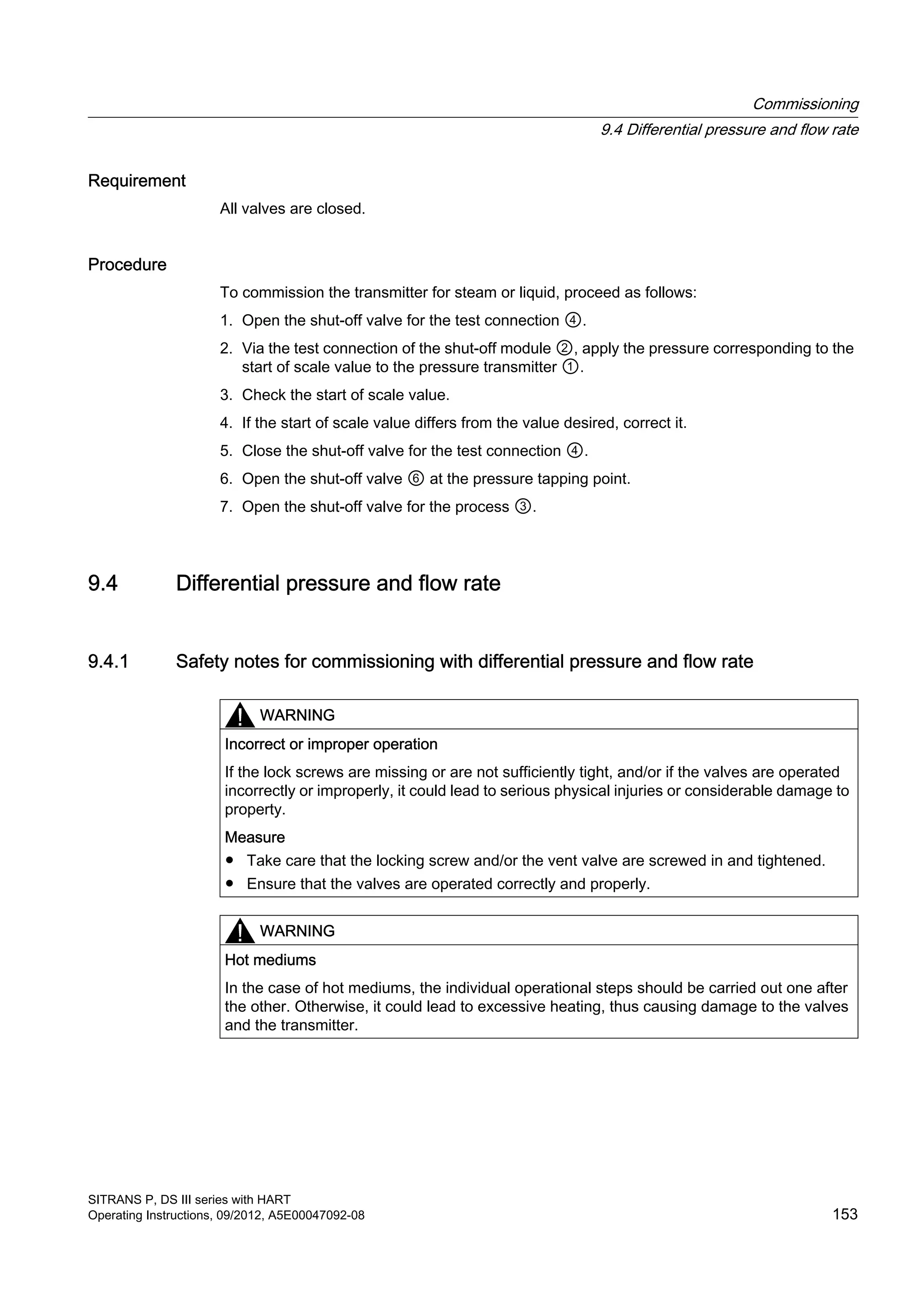 Requirement
All valves are closed.
Procedure
To commission the transmitter for steam or liquid, proceed as follows:
1. Open the shut-off valve for the test connection ④.
2. Via the test connection of the shut-off module ②, apply the pressure corresponding to the
start of scale value to the pressure transmitter ①.
3. Check the start of scale value.
4. If the start of scale value differs from the value desired, correct it.
5. Close the shut-off valve for the test connection ④.
6. Open the shut-off valve ⑥ at the pressure tapping point.
7. Open the shut-off valve for the process ③.
9.4 Differential pressure and flow rate
9.4.1 Safety notes for commissioning with differential pressure and flow rate
WARNING
Incorrect or improper operation
If the lock screws are missing or are not sufficiently tight, and/or if the valves are operated
incorrectly or improperly, it could lead to serious physical injuries or considerable damage to
property.
Measure
● Take care that the locking screw and/or the vent valve are screwed in and tightened.
● Ensure that the valves are operated correctly and properly.
WARNING
Hot mediums
In the case of hot mediums, the individual operational steps should be carried out one after
the other. Otherwise, it could lead to excessive heating, thus causing damage to the valves
and the transmitter.
Commissioning
9.4 Differential pressure and flow rate
SITRANS P, DS III series with HART
Operating Instructions, 09/2012, A5E00047092-08 153
 