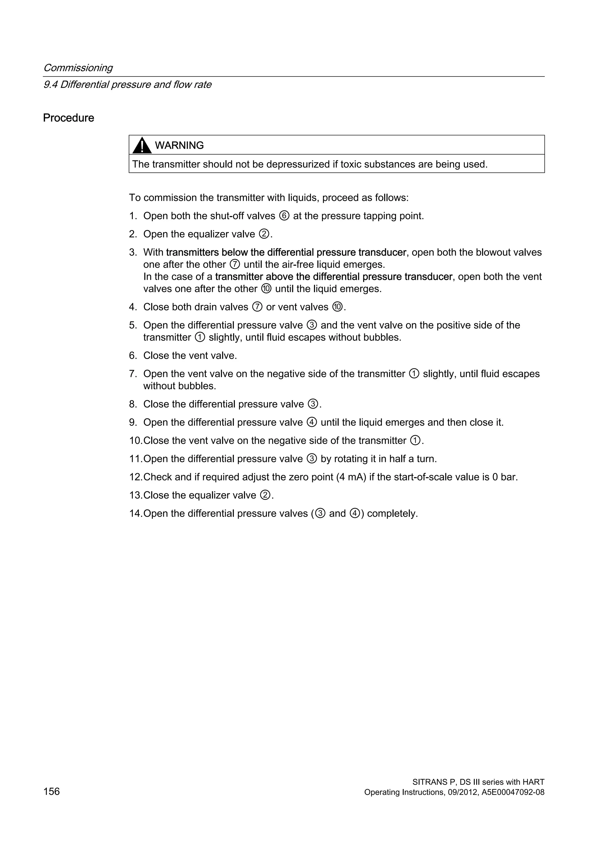 Procedure
WARNING
The transmitter should not be depressurized if toxic substances are being used.
To commission the transmitter with liquids, proceed as follows:
1. Open both the shut-off valves ⑥ at the pressure tapping point.
2. Open the equalizer valve ②.
3. With transmitters below the differential pressure transducer, open both the blowout valves
one after the other ⑦ until the air-free liquid emerges.
In the case of a transmitter above the differential pressure transducer, open both the vent
valves one after the other ⑩ until the liquid emerges.
4. Close both drain valves ⑦ or vent valves ⑩.
5. Open the differential pressure valve ③ and the vent valve on the positive side of the
transmitter ① slightly, until fluid escapes without bubbles.
6. Close the vent valve.
7. Open the vent valve on the negative side of the transmitter ① slightly, until fluid escapes
without bubbles.
8. Close the differential pressure valve ③.
9. Open the differential pressure valve ④ until the liquid emerges and then close it.
10.Close the vent valve on the negative side of the transmitter ①.
11.Open the differential pressure valve ③ by rotating it in half a turn.
12.Check and if required adjust the zero point (4 mA) if the start-of-scale value is 0 bar.
13.Close the equalizer valve ②.
14.Open the differential pressure valves (③ and ④) completely.
Commissioning
9.4 Differential pressure and flow rate
SITRANS P, DS III series with HART
156 Operating Instructions, 09/2012, A5E00047092-08
 