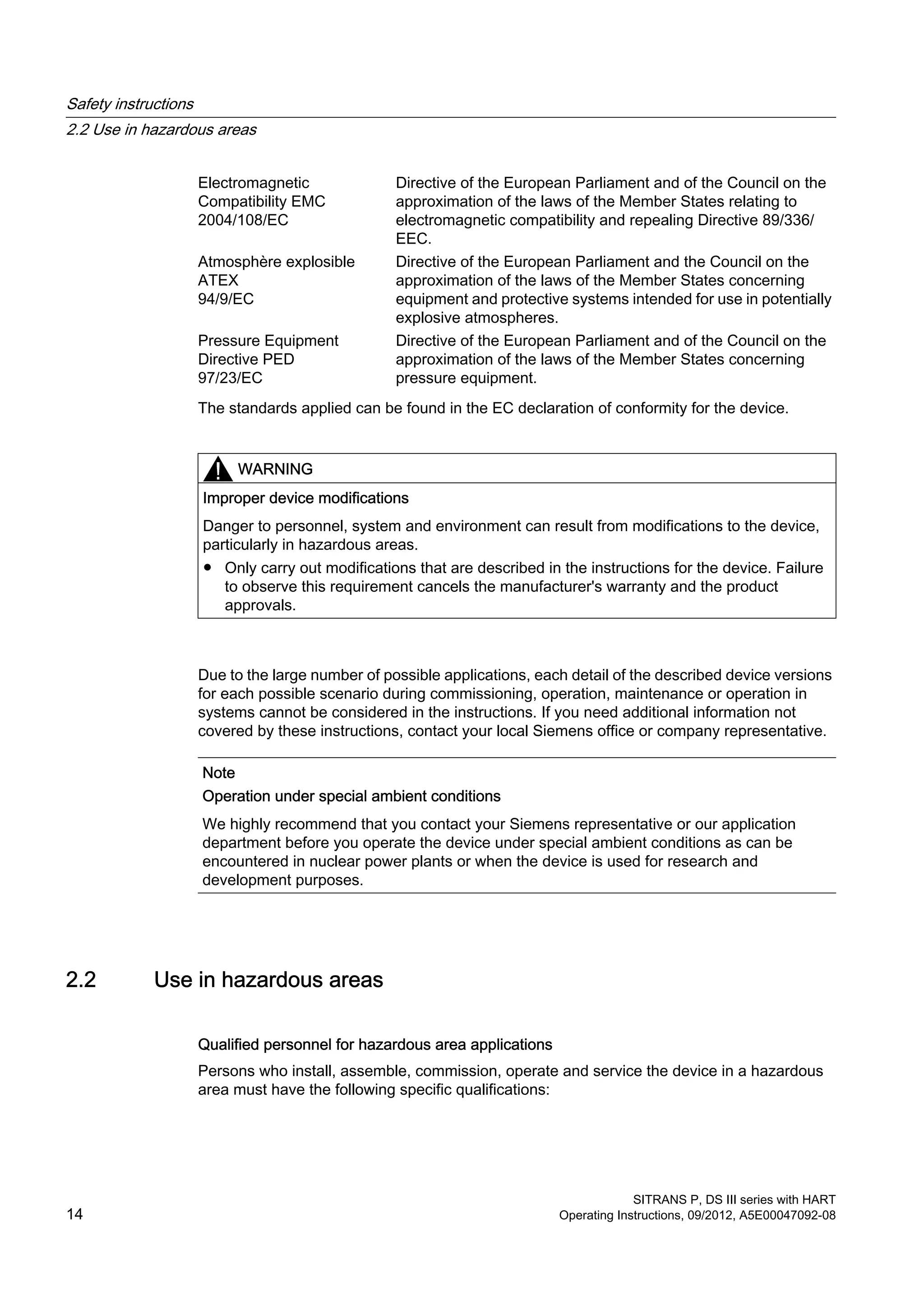 Electromagnetic
Compatibility EMC
2004/108/EC
Directive of the European Parliament and of the Council on the
approximation of the laws of the Member States relating to
electromagnetic compatibility and repealing Directive 89/336/
EEC.
Atmosphère explosible
ATEX
94/9/EC
Directive of the European Parliament and the Council on the
approximation of the laws of the Member States concerning
equipment and protective systems intended for use in potentially
explosive atmospheres.
Pressure Equipment
Directive PED
97/23/EC
Directive of the European Parliament and of the Council on the
approximation of the laws of the Member States concerning
pressure equipment.
The standards applied can be found in the EC declaration of conformity for the device.
WARNING
Improper device modifications
Danger to personnel, system and environment can result from modifications to the device,
particularly in hazardous areas.
● Only carry out modifications that are described in the instructions for the device. Failure
to observe this requirement cancels the manufacturer's warranty and the product
approvals.
Due to the large number of possible applications, each detail of the described device versions
for each possible scenario during commissioning, operation, maintenance or operation in
systems cannot be considered in the instructions. If you need additional information not
covered by these instructions, contact your local Siemens office or company representative.
Note
Operation under special ambient conditions
We highly recommend that you contact your Siemens representative or our application
department before you operate the device under special ambient conditions as can be
encountered in nuclear power plants or when the device is used for research and
development purposes.
2.2 Use in hazardous areas
Qualified personnel for hazardous area applications
Persons who install, assemble, commission, operate and service the device in a hazardous
area must have the following specific qualifications:
Safety instructions
2.2 Use in hazardous areas
SITRANS P, DS III series with HART
14 Operating Instructions, 09/2012, A5E00047092-08
 