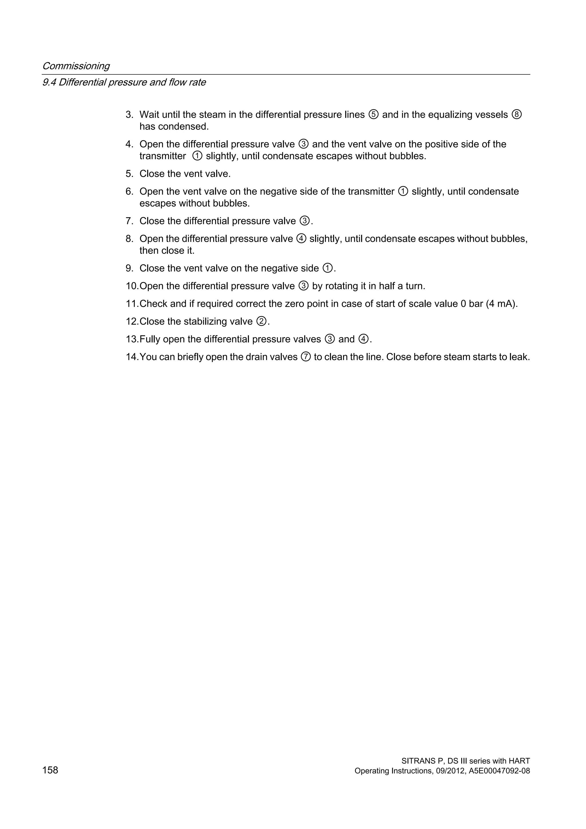 3. Wait until the steam in the differential pressure lines ⑤ and in the equalizing vessels ⑧
has condensed.
4. Open the differential pressure valve ③ and the vent valve on the positive side of the
transmitter ① slightly, until condensate escapes without bubbles.
5. Close the vent valve.
6. Open the vent valve on the negative side of the transmitter ① slightly, until condensate
escapes without bubbles.
7. Close the differential pressure valve ③.
8. Open the differential pressure valve ④ slightly, until condensate escapes without bubbles,
then close it.
9. Close the vent valve on the negative side ①.
10.Open the differential pressure valve ③ by rotating it in half a turn.
11.Check and if required correct the zero point in case of start of scale value 0 bar (4 mA).
12.Close the stabilizing valve ②.
13.Fully open the differential pressure valves ③ and ④.
14.You can briefly open the drain valves ⑦ to clean the line. Close before steam starts to leak.
Commissioning
9.4 Differential pressure and flow rate
SITRANS P, DS III series with HART
158 Operating Instructions, 09/2012, A5E00047092-08
 