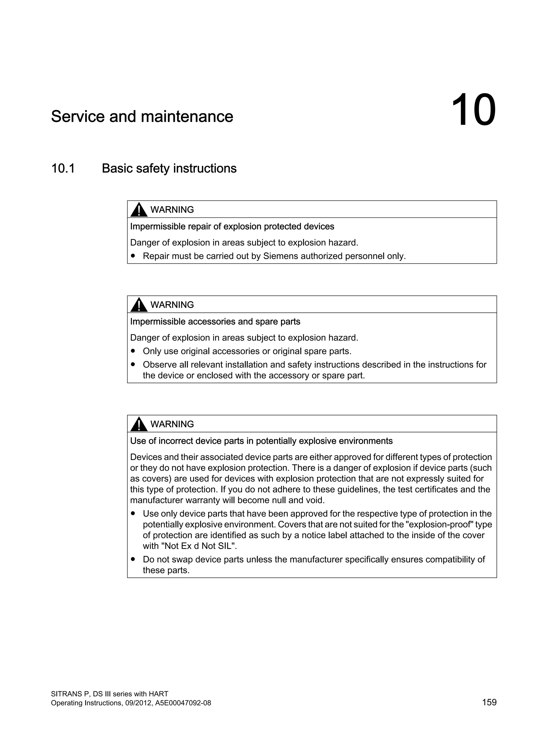 Service and maintenance 10
10.1 Basic safety instructions
WARNING
Impermissible repair of explosion protected devices
Danger of explosion in areas subject to explosion hazard.
● Repair must be carried out by Siemens authorized personnel only.
WARNING
Impermissible accessories and spare parts
Danger of explosion in areas subject to explosion hazard.
● Only use original accessories or original spare parts.
● Observe all relevant installation and safety instructions described in the instructions for
the device or enclosed with the accessory or spare part.
WARNING
Use of incorrect device parts in potentially explosive environments
Devices and their associated device parts are either approved for different types of protection
or they do not have explosion protection. There is a danger of explosion if device parts (such
as covers) are used for devices with explosion protection that are not expressly suited for
this type of protection. If you do not adhere to these guidelines, the test certificates and the
manufacturer warranty will become null and void.
● Use only device parts that have been approved for the respective type of protection in the
potentially explosive environment. Covers that are not suited for the "explosion-proof" type
of protection are identified as such by a notice label attached to the inside of the cover
with "Not Ex d Not SIL".
● Do not swap device parts unless the manufacturer specifically ensures compatibility of
these parts.
SITRANS P, DS III series with HART
Operating Instructions, 09/2012, A5E00047092-08 159
 