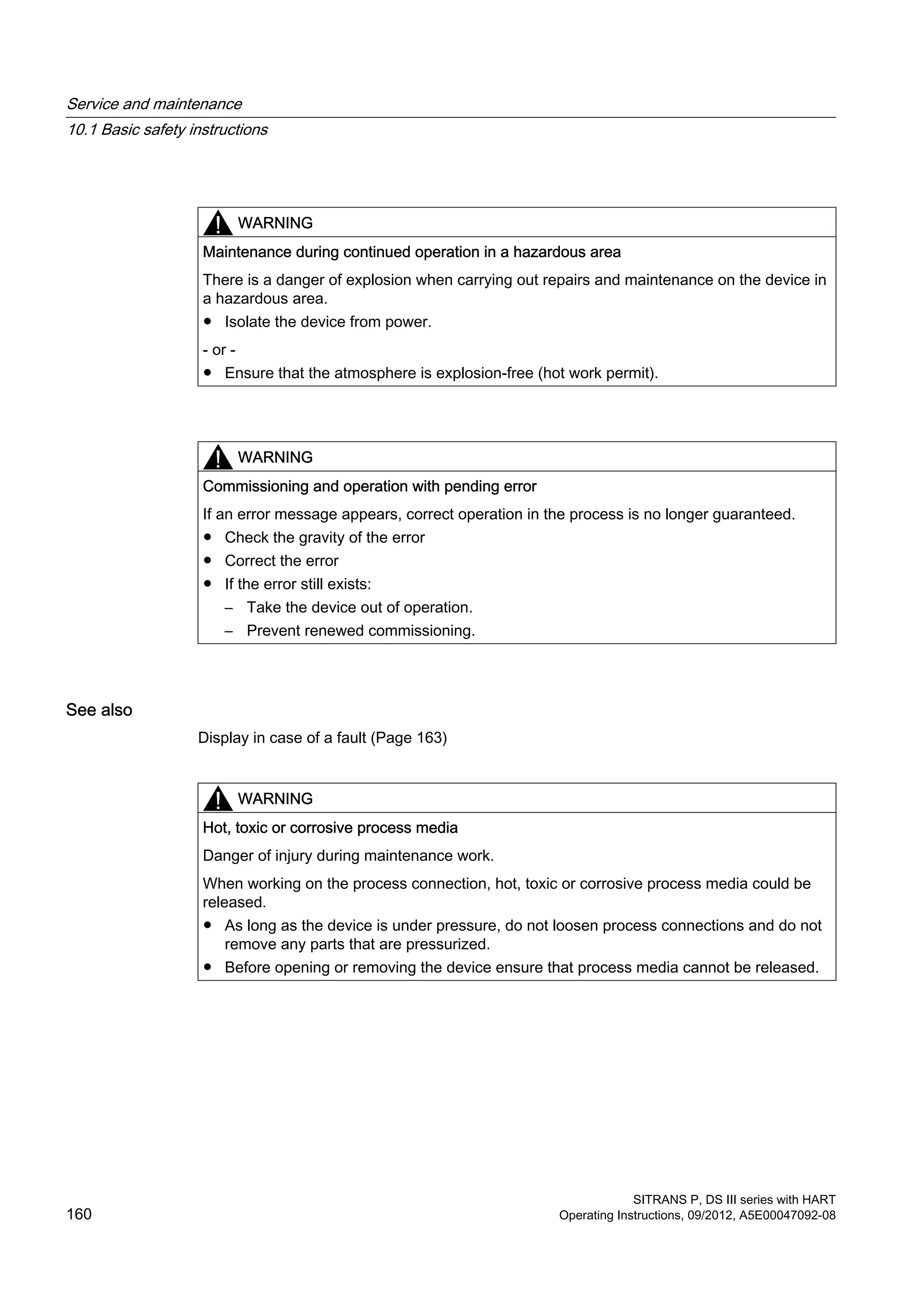 WARNING
Maintenance during continued operation in a hazardous area
There is a danger of explosion when carrying out repairs and maintenance on the device in
a hazardous area.
● Isolate the device from power.
- or -
● Ensure that the atmosphere is explosion-free (hot work permit).
WARNING
Commissioning and operation with pending error
If an error message appears, correct operation in the process is no longer guaranteed.
● Check the gravity of the error
● Correct the error
● If the error still exists:
– Take the device out of operation.
– Prevent renewed commissioning.
See also
Display in case of a fault (Page 163)
WARNING
Hot, toxic or corrosive process media
Danger of injury during maintenance work.
When working on the process connection, hot, toxic or corrosive process media could be
released.
● As long as the device is under pressure, do not loosen process connections and do not
remove any parts that are pressurized.
● Before opening or removing the device ensure that process media cannot be released.
Service and maintenance
10.1 Basic safety instructions
SITRANS P, DS III series with HART
160 Operating Instructions, 09/2012, A5E00047092-08
 