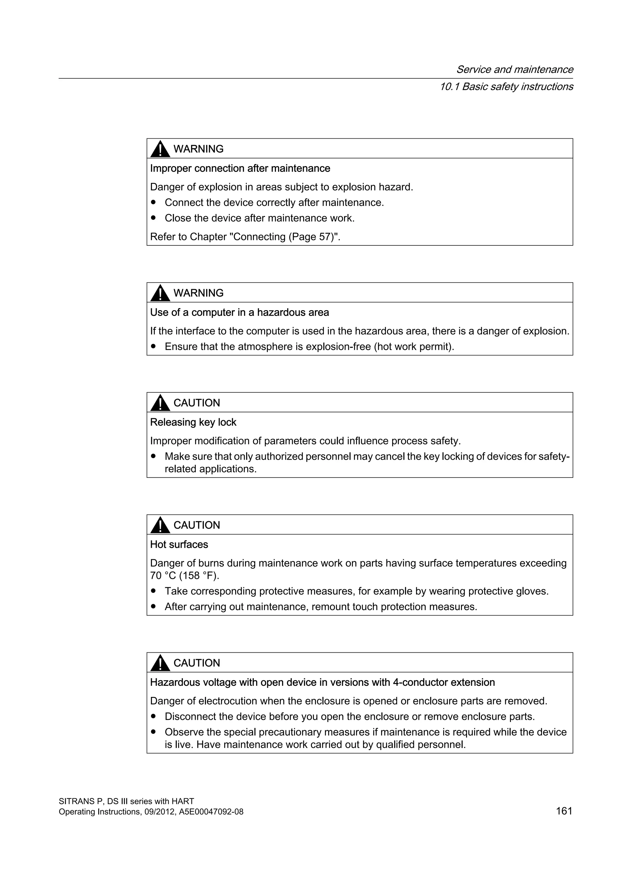 WARNING
Improper connection after maintenance
Danger of explosion in areas subject to explosion hazard.
● Connect the device correctly after maintenance.
● Close the device after maintenance work.
Refer to Chapter "Connecting (Page 57)".
WARNING
Use of a computer in a hazardous area
If the interface to the computer is used in the hazardous area, there is a danger of explosion.
● Ensure that the atmosphere is explosion-free (hot work permit).
CAUTION
Releasing key lock
Improper modification of parameters could influence process safety.
● Make sure that only authorized personnel may cancel the key locking of devices for safety-
related applications.
CAUTION
Hot surfaces
Danger of burns during maintenance work on parts having surface temperatures exceeding
70 °C (158 °F).
● Take corresponding protective measures, for example by wearing protective gloves.
● After carrying out maintenance, remount touch protection measures.
CAUTION
Hazardous voltage with open device in versions with 4-conductor extension
Danger of electrocution when the enclosure is opened or enclosure parts are removed.
● Disconnect the device before you open the enclosure or remove enclosure parts.
● Observe the special precautionary measures if maintenance is required while the device
is live. Have maintenance work carried out by qualified personnel.
Service and maintenance
10.1 Basic safety instructions
SITRANS P, DS III series with HART
Operating Instructions, 09/2012, A5E00047092-08 161
 