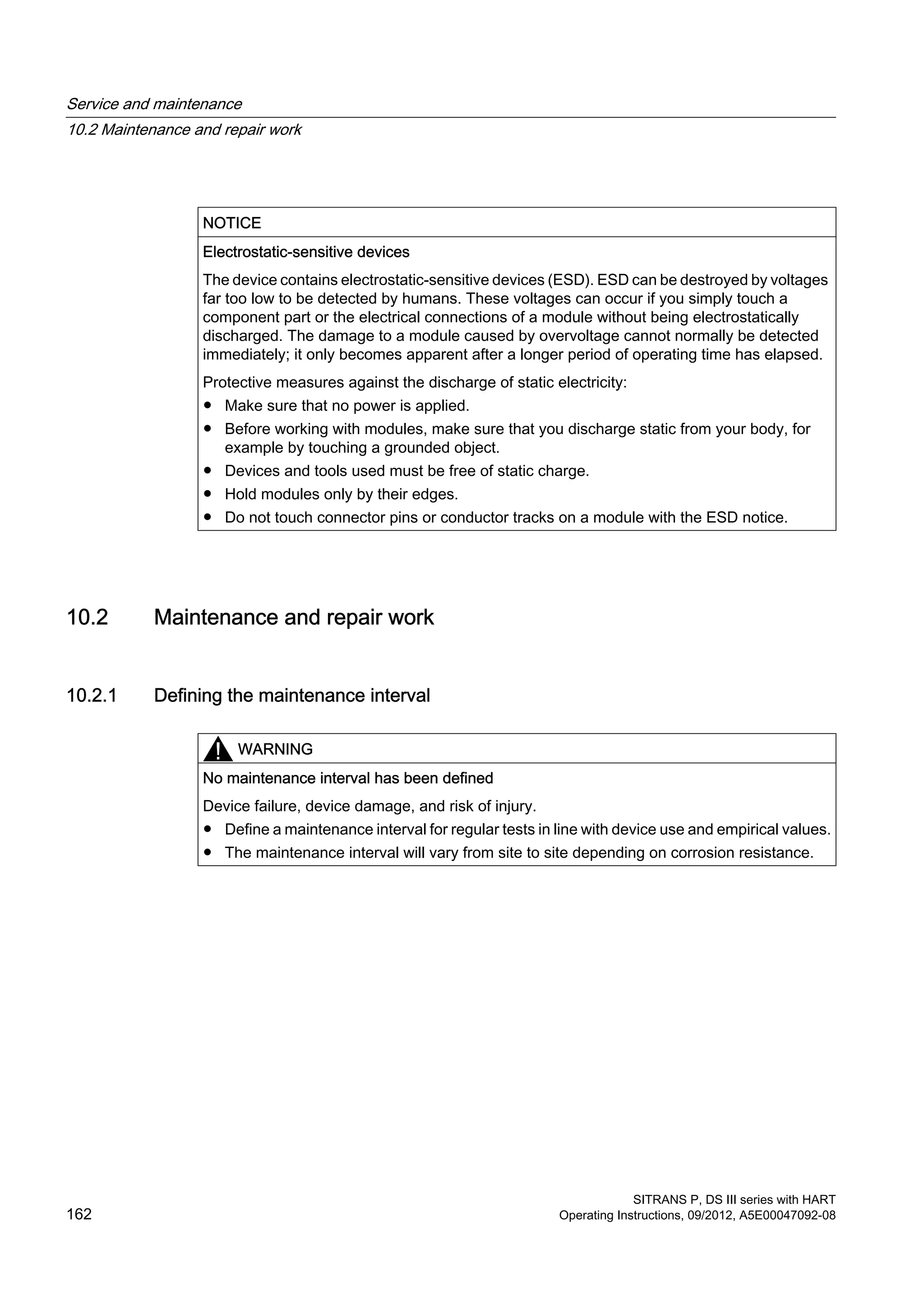 NOTICE
Electrostatic-sensitive devices
The device contains electrostatic-sensitive devices (ESD). ESD can be destroyed by voltages
far too low to be detected by humans. These voltages can occur if you simply touch a
component part or the electrical connections of a module without being electrostatically
discharged. The damage to a module caused by overvoltage cannot normally be detected
immediately; it only becomes apparent after a longer period of operating time has elapsed.
Protective measures against the discharge of static electricity:
● Make sure that no power is applied.
● Before working with modules, make sure that you discharge static from your body, for
example by touching a grounded object.
● Devices and tools used must be free of static charge.
● Hold modules only by their edges.
● Do not touch connector pins or conductor tracks on a module with the ESD notice.
10.2 Maintenance and repair work
10.2.1 Defining the maintenance interval
WARNING
No maintenance interval has been defined
Device failure, device damage, and risk of injury.
● Define a maintenance interval for regular tests in line with device use and empirical values.
● The maintenance interval will vary from site to site depending on corrosion resistance.
Service and maintenance
10.2 Maintenance and repair work
SITRANS P, DS III series with HART
162 Operating Instructions, 09/2012, A5E00047092-08
 