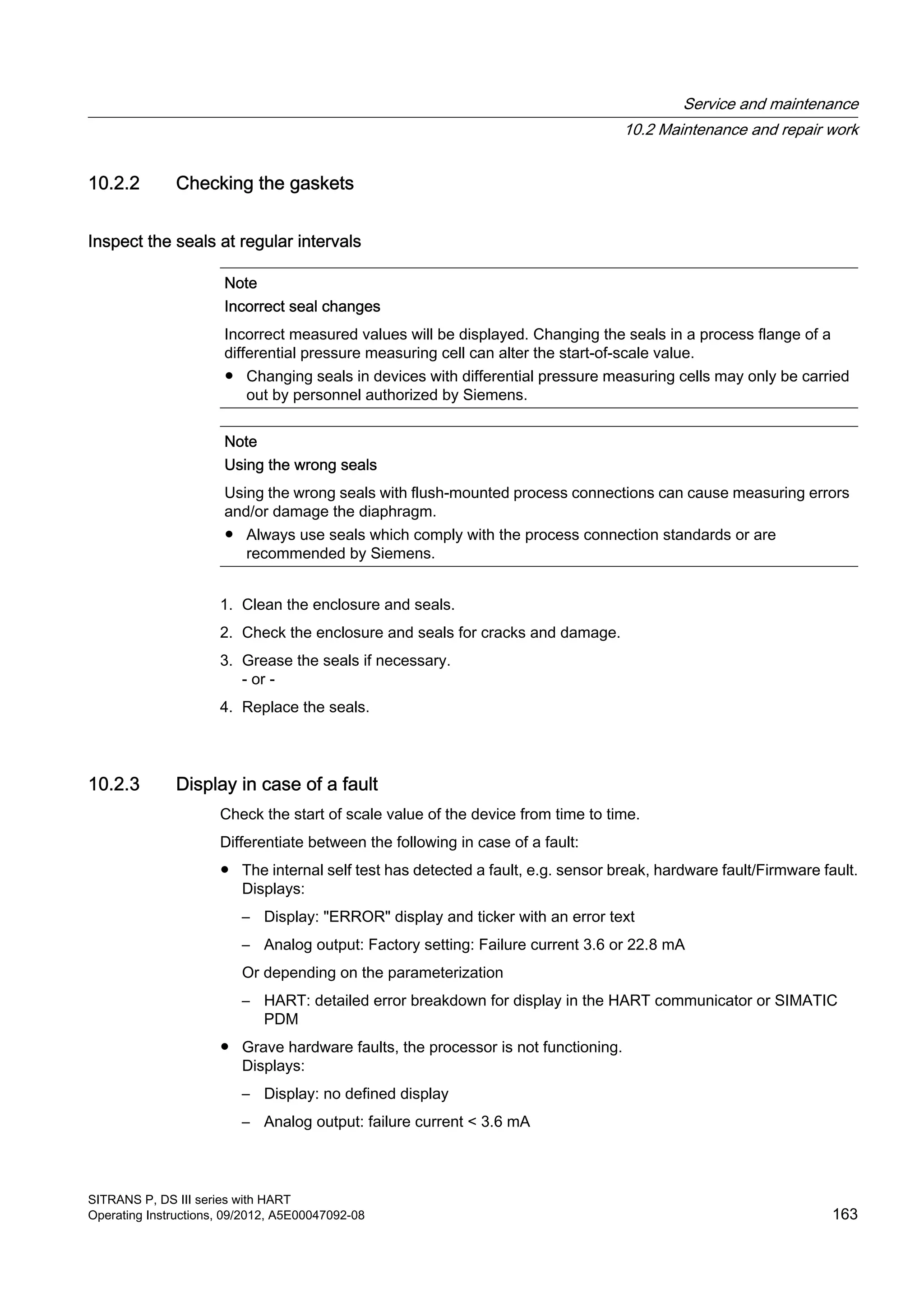 10.2.2 Checking the gaskets
Inspect the seals at regular intervals
Note
Incorrect seal changes
Incorrect measured values will be displayed. Changing the seals in a process flange of a
differential pressure measuring cell can alter the start-of-scale value.
● Changing seals in devices with differential pressure measuring cells may only be carried
out by personnel authorized by Siemens.
Note
Using the wrong seals
Using the wrong seals with flush-mounted process connections can cause measuring errors
and/or damage the diaphragm.
● Always use seals which comply with the process connection standards or are
recommended by Siemens.
1. Clean the enclosure and seals.
2. Check the enclosure and seals for cracks and damage.
3. Grease the seals if necessary.
- or -
4. Replace the seals.
10.2.3 Display in case of a fault
Check the start of scale value of the device from time to time.
Differentiate between the following in case of a fault:
● The internal self test has detected a fault, e.g. sensor break, hardware fault/Firmware fault.
Displays:
– Display: "ERROR" display and ticker with an error text
– Analog output: Factory setting: Failure current 3.6 or 22.8 mA
Or depending on the parameterization
– HART: detailed error breakdown for display in the HART communicator or SIMATIC
PDM
● Grave hardware faults, the processor is not functioning.
Displays:
– Display: no defined display
– Analog output: failure current < 3.6 mA
Service and maintenance
10.2 Maintenance and repair work
SITRANS P, DS III series with HART
Operating Instructions, 09/2012, A5E00047092-08 163
 