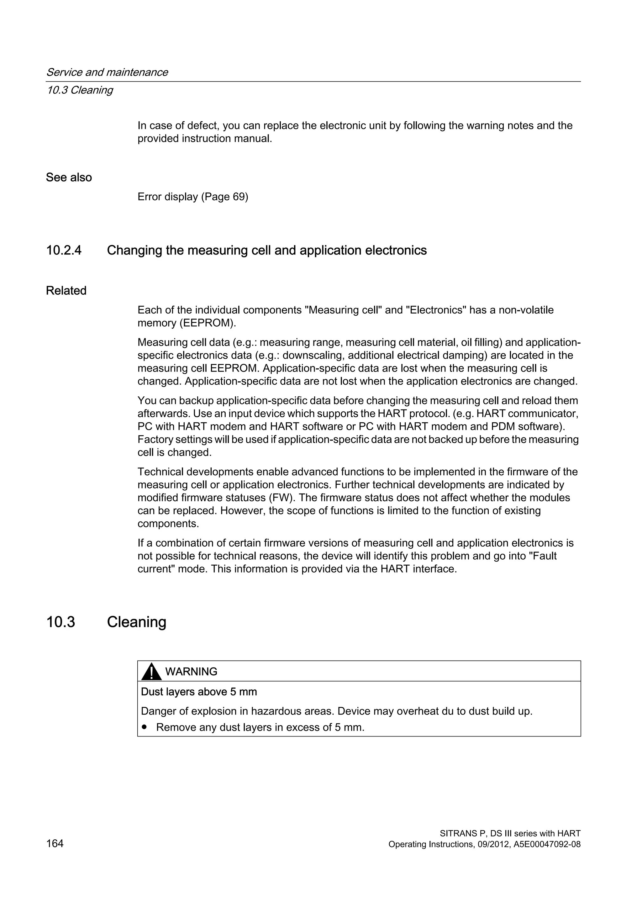 In case of defect, you can replace the electronic unit by following the warning notes and the
provided instruction manual.
See also
Error display (Page 69)
10.2.4 Changing the measuring cell and application electronics
Related
Each of the individual components "Measuring cell" and "Electronics" has a non-volatile
memory (EEPROM).
Measuring cell data (e.g.: measuring range, measuring cell material, oil filling) and application-
specific electronics data (e.g.: downscaling, additional electrical damping) are located in the
measuring cell EEPROM. Application-specific data are lost when the measuring cell is
changed. Application-specific data are not lost when the application electronics are changed.
You can backup application-specific data before changing the measuring cell and reload them
afterwards. Use an input device which supports the HART protocol. (e.g. HART communicator,
PC with HART modem and HART software or PC with HART modem and PDM software).
Factory settings will be used if application-specific data are not backed up before the measuring
cell is changed.
Technical developments enable advanced functions to be implemented in the firmware of the
measuring cell or application electronics. Further technical developments are indicated by
modified firmware statuses (FW). The firmware status does not affect whether the modules
can be replaced. However, the scope of functions is limited to the function of existing
components.
If a combination of certain firmware versions of measuring cell and application electronics is
not possible for technical reasons, the device will identify this problem and go into "Fault
current" mode. This information is provided via the HART interface.
10.3 Cleaning
WARNING
Dust layers above 5 mm
Danger of explosion in hazardous areas. Device may overheat du to dust build up.
● Remove any dust layers in excess of 5 mm.
Service and maintenance
10.3 Cleaning
SITRANS P, DS III series with HART
164 Operating Instructions, 09/2012, A5E00047092-08
 