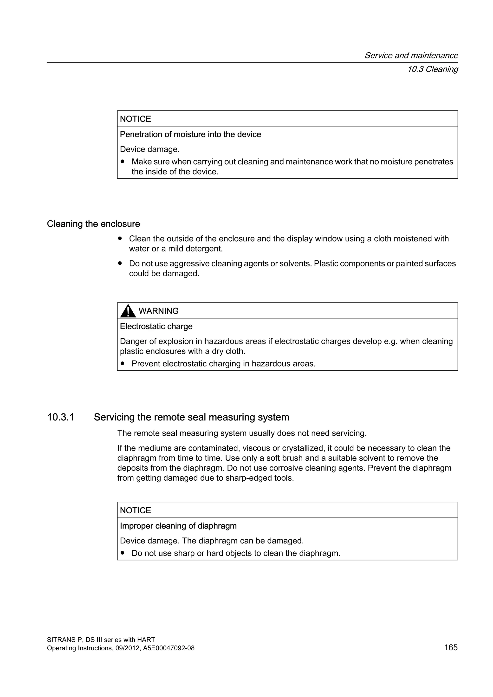 NOTICE
Penetration of moisture into the device
Device damage.
● Make sure when carrying out cleaning and maintenance work that no moisture penetrates
the inside of the device.
Cleaning the enclosure
● Clean the outside of the enclosure and the display window using a cloth moistened with
water or a mild detergent.
● Do not use aggressive cleaning agents or solvents. Plastic components or painted surfaces
could be damaged.
WARNING
Electrostatic charge
Danger of explosion in hazardous areas if electrostatic charges develop e.g. when cleaning
plastic enclosures with a dry cloth.
● Prevent electrostatic charging in hazardous areas.
10.3.1 Servicing the remote seal measuring system
The remote seal measuring system usually does not need servicing.
If the mediums are contaminated, viscous or crystallized, it could be necessary to clean the
diaphragm from time to time. Use only a soft brush and a suitable solvent to remove the
deposits from the diaphragm. Do not use corrosive cleaning agents. Prevent the diaphragm
from getting damaged due to sharp-edged tools.
NOTICE
Improper cleaning of diaphragm
Device damage. The diaphragm can be damaged.
● Do not use sharp or hard objects to clean the diaphragm.
Service and maintenance
10.3 Cleaning
SITRANS P, DS III series with HART
Operating Instructions, 09/2012, A5E00047092-08 165
 