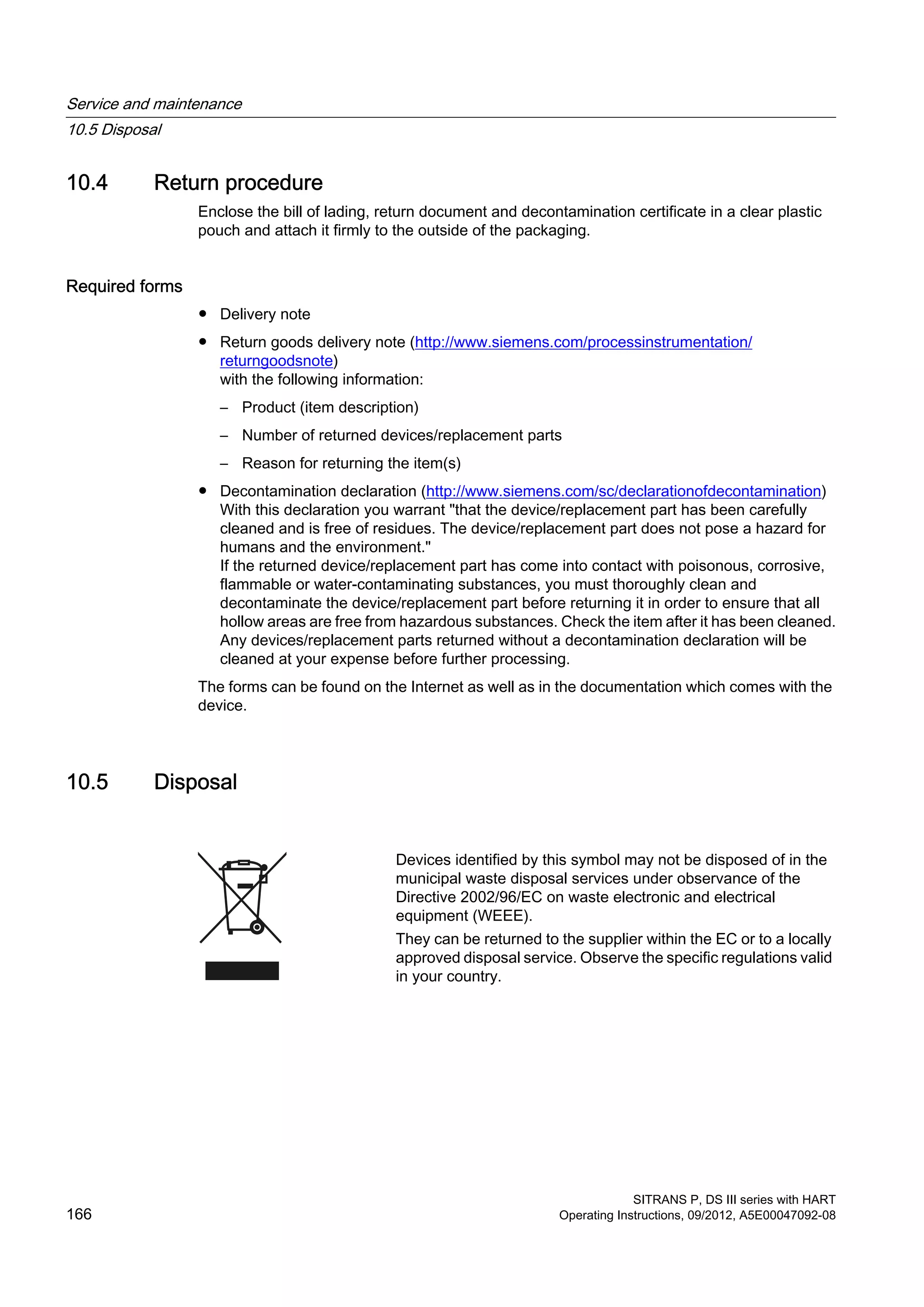 10.4 Return procedure
Enclose the bill of lading, return document and decontamination certificate in a clear plastic
pouch and attach it firmly to the outside of the packaging.
Required forms
● Delivery note
● Return goods delivery note (http://www.siemens.com/processinstrumentation/
returngoodsnote)
with the following information:
– Product (item description)
– Number of returned devices/replacement parts
– Reason for returning the item(s)
● Decontamination declaration (http://www.siemens.com/sc/declarationofdecontamination)
With this declaration you warrant "that the device/replacement part has been carefully
cleaned and is free of residues. The device/replacement part does not pose a hazard for
humans and the environment."
If the returned device/replacement part has come into contact with poisonous, corrosive,
flammable or water-contaminating substances, you must thoroughly clean and
decontaminate the device/replacement part before returning it in order to ensure that all
hollow areas are free from hazardous substances. Check the item after it has been cleaned.
Any devices/replacement parts returned without a decontamination declaration will be
cleaned at your expense before further processing.
The forms can be found on the Internet as well as in the documentation which comes with the
device.
10.5 Disposal
Devices identified by this symbol may not be disposed of in the
municipal waste disposal services under observance of the
Directive 2002/96/EC on waste electronic and electrical
equipment (WEEE).
They can be returned to the supplier within the EC or to a locally
approved disposal service. Observe the specific regulations valid
in your country.
Service and maintenance
10.5 Disposal
SITRANS P, DS III series with HART
166 Operating Instructions, 09/2012, A5E00047092-08
 