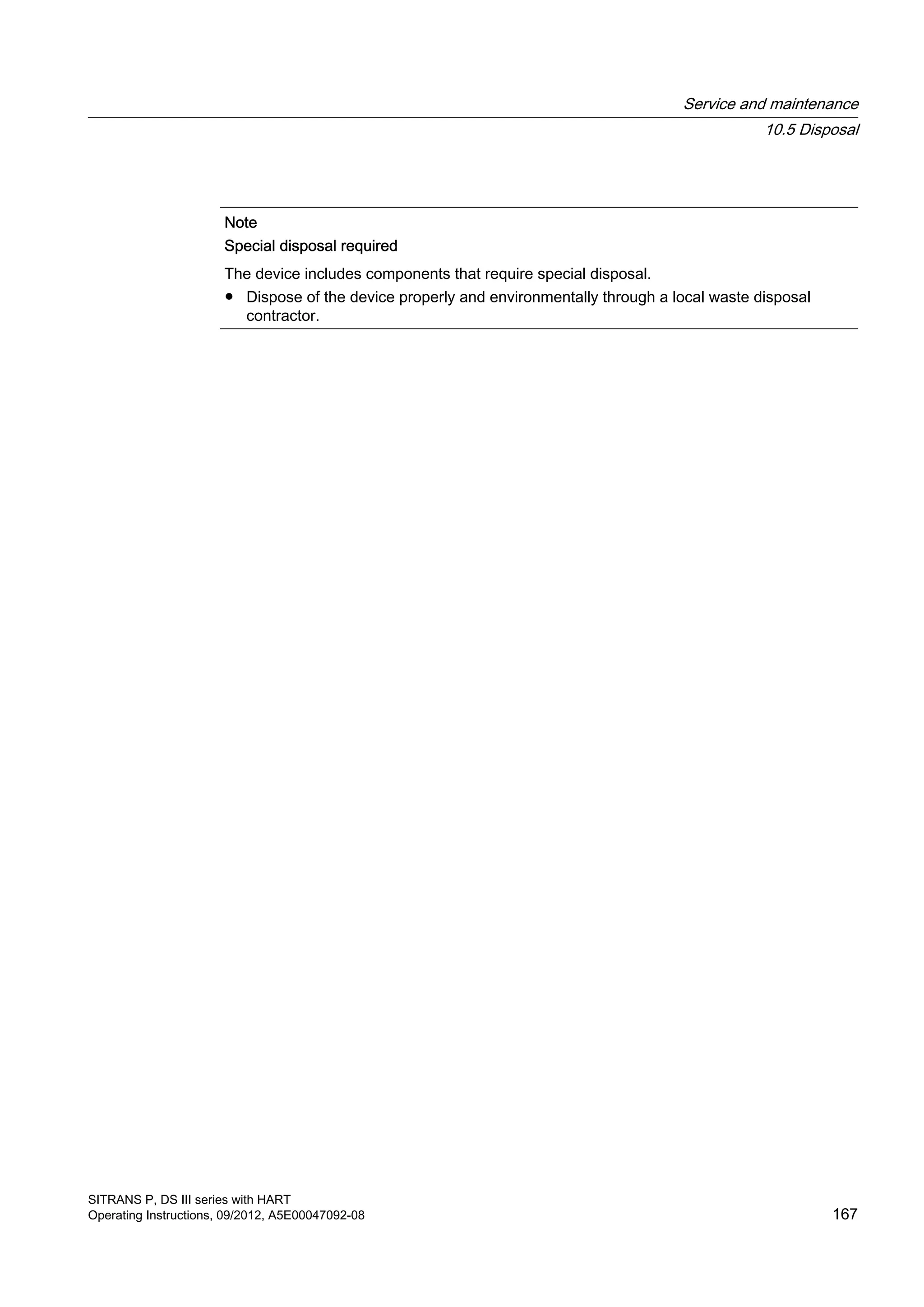 Note
Special disposal required
The device includes components that require special disposal.
● Dispose of the device properly and environmentally through a local waste disposal
contractor.
Service and maintenance
10.5 Disposal
SITRANS P, DS III series with HART
Operating Instructions, 09/2012, A5E00047092-08 167
 