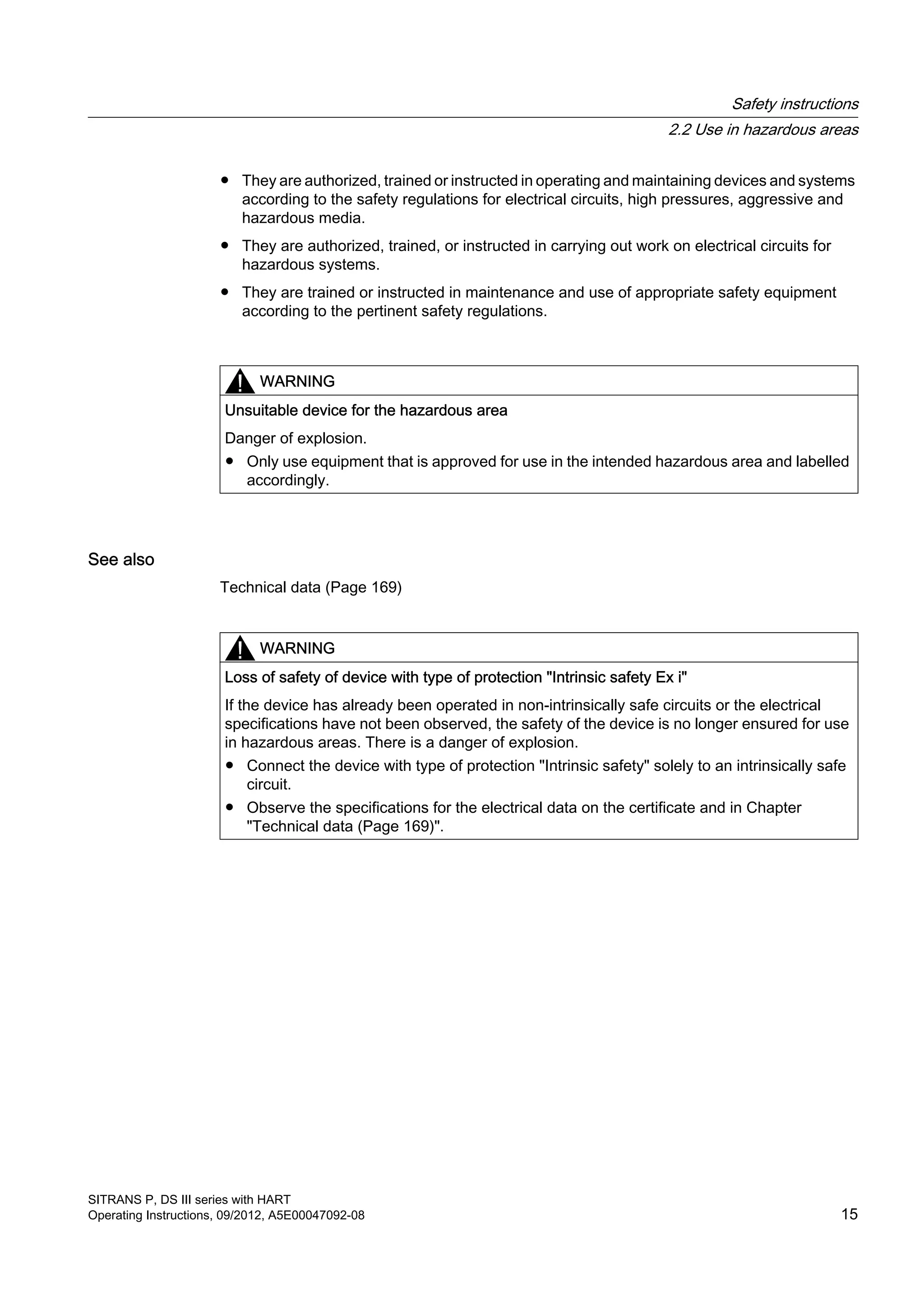 ● They are authorized, trained or instructed in operating and maintaining devices and systems
according to the safety regulations for electrical circuits, high pressures, aggressive and
hazardous media.
● They are authorized, trained, or instructed in carrying out work on electrical circuits for
hazardous systems.
● They are trained or instructed in maintenance and use of appropriate safety equipment
according to the pertinent safety regulations.
WARNING
Unsuitable device for the hazardous area
Danger of explosion.
● Only use equipment that is approved for use in the intended hazardous area and labelled
accordingly.
See also
Technical data (Page 169)
WARNING
Loss of safety of device with type of protection "Intrinsic safety Ex i"
If the device has already been operated in non-intrinsically safe circuits or the electrical
specifications have not been observed, the safety of the device is no longer ensured for use
in hazardous areas. There is a danger of explosion.
● Connect the device with type of protection "Intrinsic safety" solely to an intrinsically safe
circuit.
● Observe the specifications for the electrical data on the certificate and in Chapter
"Technical data (Page 169)".
Safety instructions
2.2 Use in hazardous areas
SITRANS P, DS III series with HART
Operating Instructions, 09/2012, A5E00047092-08 15
 