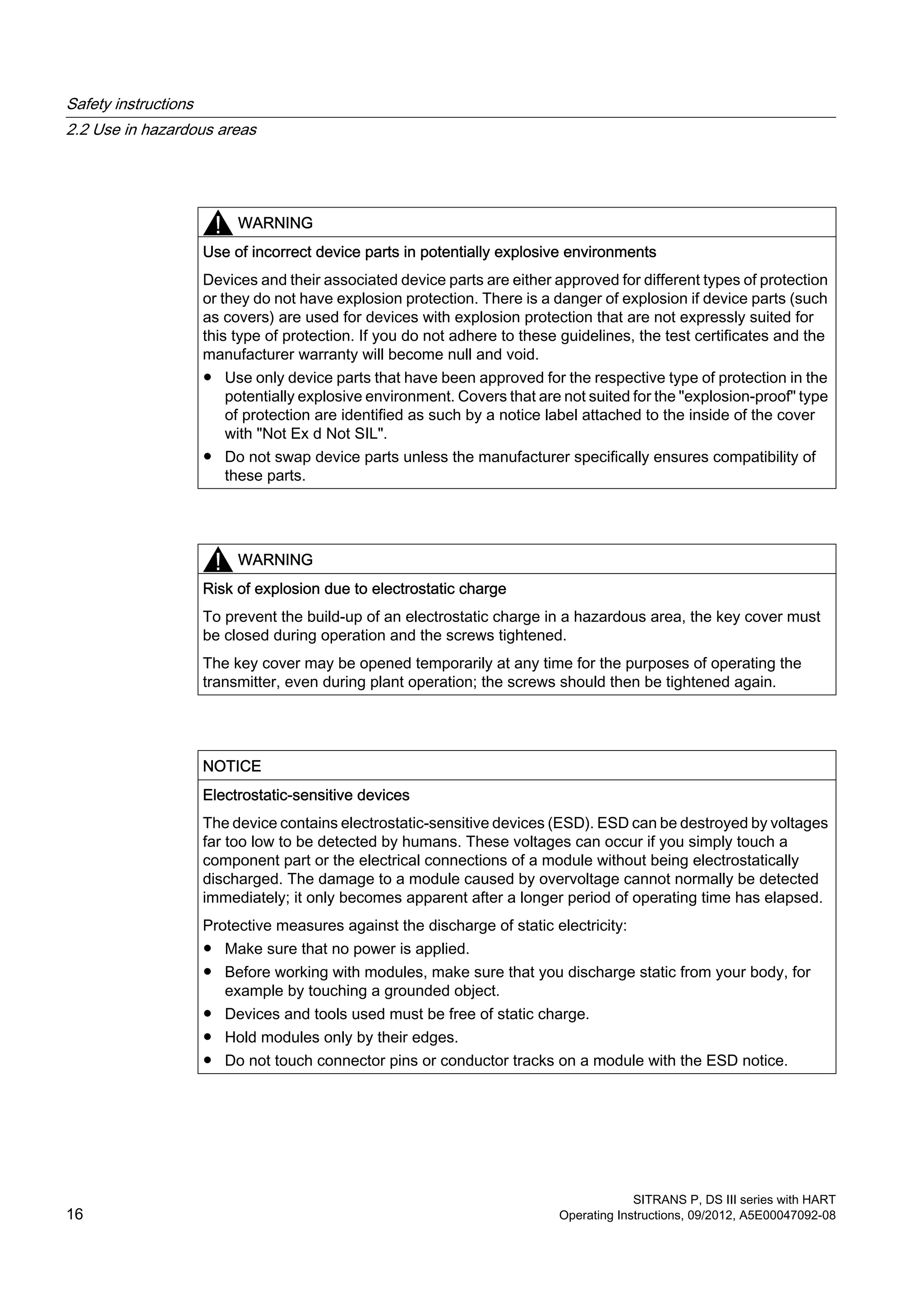 WARNING
Use of incorrect device parts in potentially explosive environments
Devices and their associated device parts are either approved for different types of protection
or they do not have explosion protection. There is a danger of explosion if device parts (such
as covers) are used for devices with explosion protection that are not expressly suited for
this type of protection. If you do not adhere to these guidelines, the test certificates and the
manufacturer warranty will become null and void.
● Use only device parts that have been approved for the respective type of protection in the
potentially explosive environment. Covers that are not suited for the "explosion-proof" type
of protection are identified as such by a notice label attached to the inside of the cover
with "Not Ex d Not SIL".
● Do not swap device parts unless the manufacturer specifically ensures compatibility of
these parts.
WARNING
Risk of explosion due to electrostatic charge
To prevent the build-up of an electrostatic charge in a hazardous area, the key cover must
be closed during operation and the screws tightened.
The key cover may be opened temporarily at any time for the purposes of operating the
transmitter, even during plant operation; the screws should then be tightened again.
NOTICE
Electrostatic-sensitive devices
The device contains electrostatic-sensitive devices (ESD). ESD can be destroyed by voltages
far too low to be detected by humans. These voltages can occur if you simply touch a
component part or the electrical connections of a module without being electrostatically
discharged. The damage to a module caused by overvoltage cannot normally be detected
immediately; it only becomes apparent after a longer period of operating time has elapsed.
Protective measures against the discharge of static electricity:
● Make sure that no power is applied.
● Before working with modules, make sure that you discharge static from your body, for
example by touching a grounded object.
● Devices and tools used must be free of static charge.
● Hold modules only by their edges.
● Do not touch connector pins or conductor tracks on a module with the ESD notice.
Safety instructions
2.2 Use in hazardous areas
SITRANS P, DS III series with HART
16 Operating Instructions, 09/2012, A5E00047092-08
 