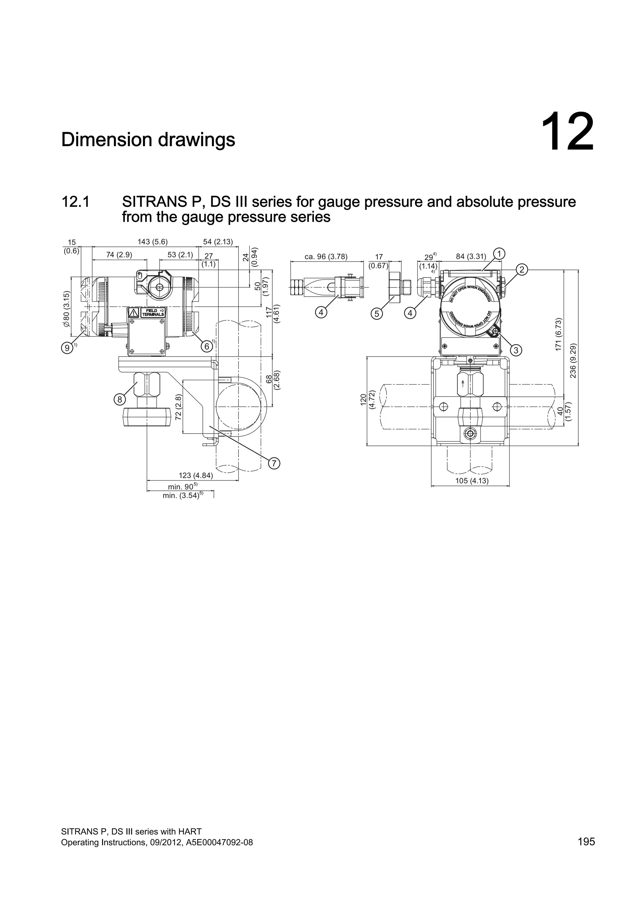 Dimension drawings 12
12.1 SITRANS P, DS III series for gauge pressure and absolute pressure
from the gauge pressure series
(1.14)
15
(0.6)
74 (2.9)
143 (5.6)
53 (2.1)
54 (2.13)
27
(1.1)
80(3.15)
24
(0.94)50
(1.97)117
(4.61)
68
(2.68)
72(2.8)
123 (4.84)
min. (3.54)
min. 90
ca. 96 (3.78) 17
(0.67)
29 84 (3.31)
171(6.73)
236(9.29)
40
(1.57)
105 (4.13)
120
(4.72)
SITRANS P, DS III series with HART
Operating Instructions, 09/2012, A5E00047092-08 195
 