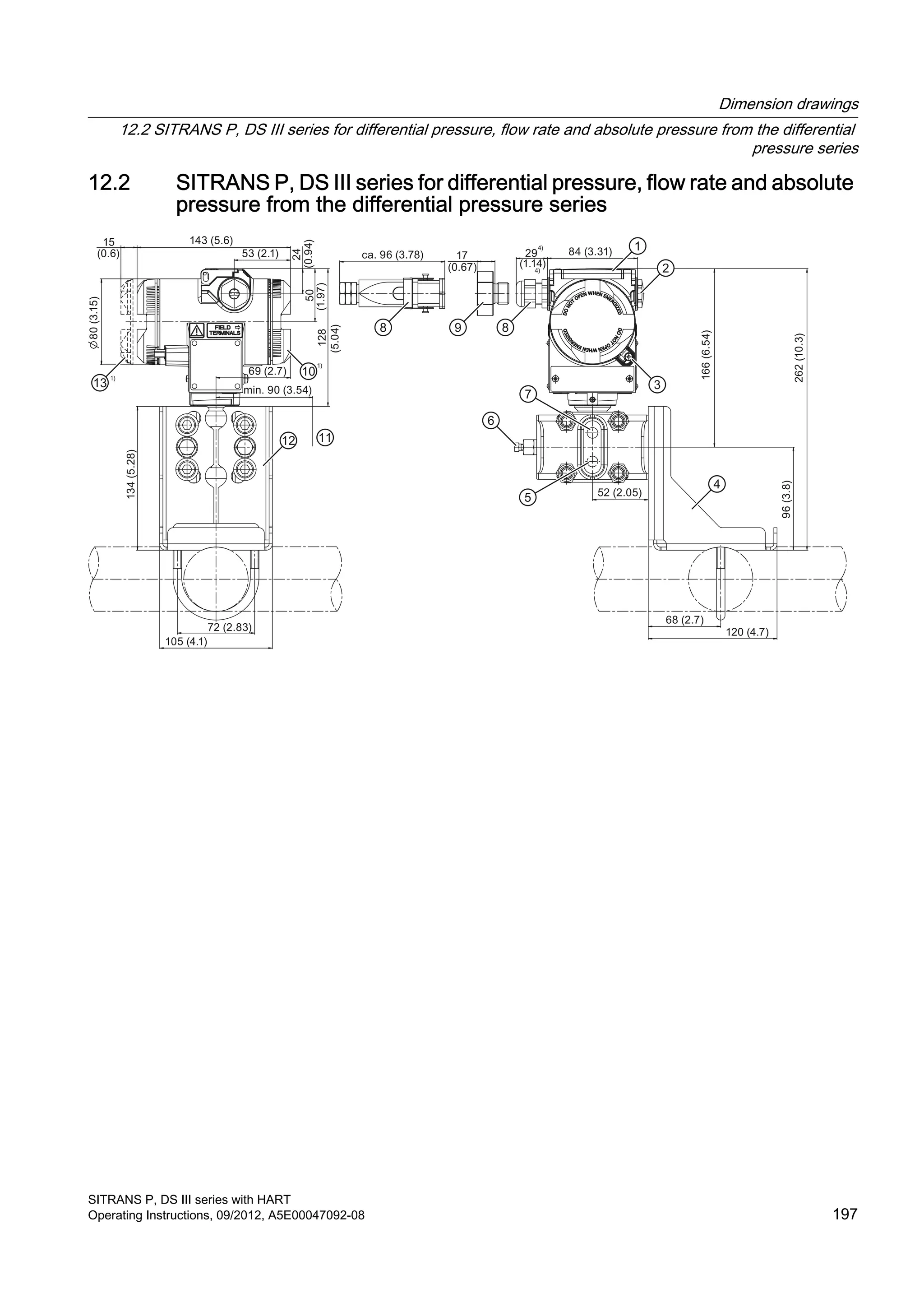 12.2 SITRANS P, DS III series for differential pressure, flow rate and absolute
pressure from the differential pressure series
15
(0.6)
80(3.15)
143 (5.6)
53 (2.1)
24
(0.94)50
(1.97)
ca. 96 (3.78) 17
(0.67)
29
(1.14)
84 (3.31)
128
(5.04)
69 (2.7)
min. 90 (3.54)
134(5.28)
105 (4.1)
72 (2.83)
166(6.54)
262(10.3)
96(3.8)
52 (2.05)
68 (2.7)
120 (4.7)
Dimension drawings
12.2 SITRANS P, DS III series for differential pressure, flow rate and absolute pressure from the differential
pressure series
SITRANS P, DS III series with HART
Operating Instructions, 09/2012, A5E00047092-08 197
 