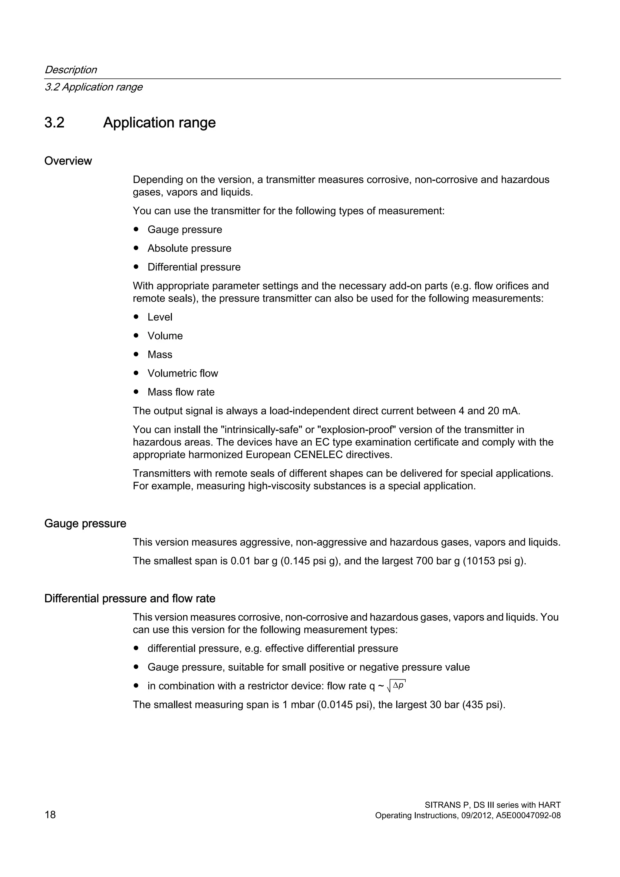 3.2 Application range
Overview
Depending on the version, a transmitter measures corrosive, non-corrosive and hazardous
gases, vapors and liquids.
You can use the transmitter for the following types of measurement:
● Gauge pressure
● Absolute pressure
● Differential pressure
With appropriate parameter settings and the necessary add-on parts (e.g. flow orifices and
remote seals), the pressure transmitter can also be used for the following measurements:
● Level
● Volume
● Mass
● Volumetric flow
● Mass flow rate
The output signal is always a load-independent direct current between 4 and 20 mA.
You can install the "intrinsically-safe" or "explosion-proof" version of the transmitter in
hazardous areas. The devices have an EC type examination certificate and comply with the
appropriate harmonized European CENELEC directives.
Transmitters with remote seals of different shapes can be delivered for special applications.
For example, measuring high-viscosity substances is a special application.
Gauge pressure
This version measures aggressive, non-aggressive and hazardous gases, vapors and liquids.
The smallest span is 0.01 bar g (0.145 psi g), and the largest 700 bar g (10153 psi g).
Differential pressure and flow rate
This version measures corrosive, non-corrosive and hazardous gases, vapors and liquids. You
can use this version for the following measurement types:
● differential pressure, e.g. effective differential pressure
● Gauge pressure, suitable for small positive or negative pressure value
● in combination with a restrictor device: flow rate q ~ ∆p
The smallest measuring span is 1 mbar (0.0145 psi), the largest 30 bar (435 psi).
Description
3.2 Application range
SITRANS P, DS III series with HART
18 Operating Instructions, 09/2012, A5E00047092-08
 