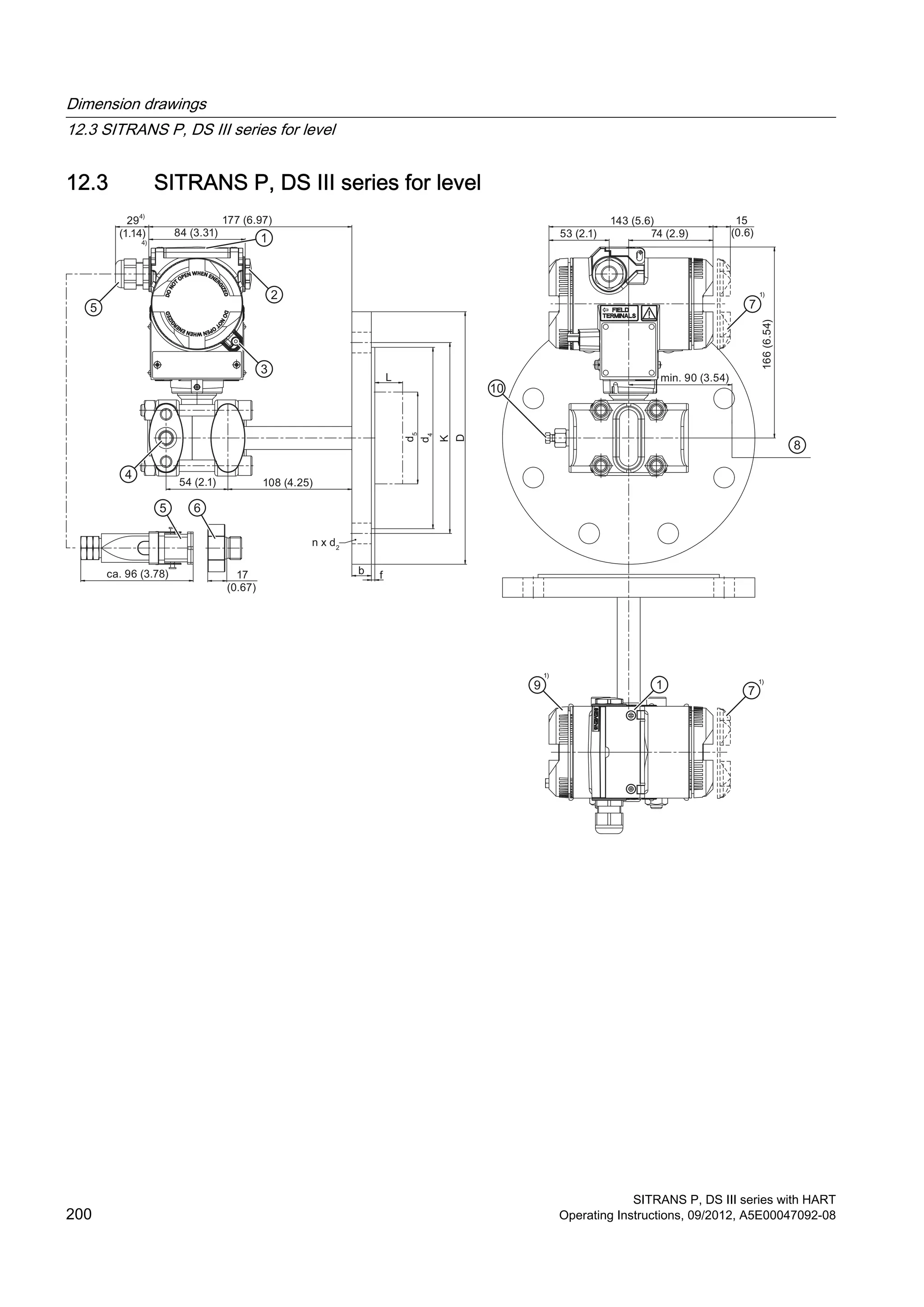 12.3 SITRANS P, DS III series for level
29
(1.14)
177 (6.97)
84 (3.31)
54 (2.1) 108 (4.25)
ca. 96 (3.78) 17
(0.67)
b
L
n x d2
f
d5
d4
K
D
15
(0.6)
143 (5.6)
74 (2.9)53 (2.1)
min. 90 (3.54)
166(6.54)
Dimension drawings
12.3 SITRANS P, DS III series for level
SITRANS P, DS III series with HART
200 Operating Instructions, 09/2012, A5E00047092-08
 