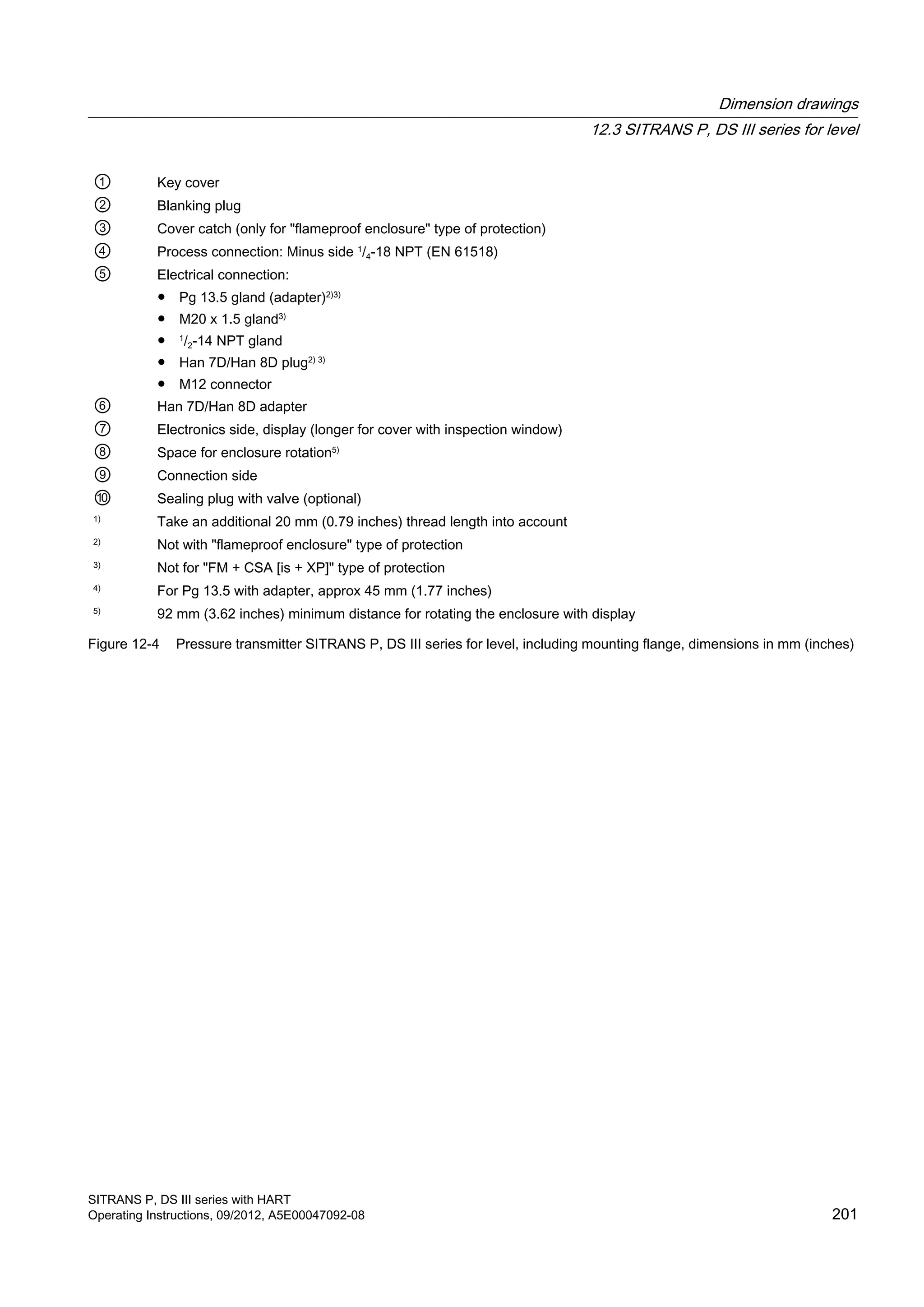 ① Key cover
② Blanking plug
③ Cover catch (only for "flameproof enclosure" type of protection)
④ Process connection: Minus side 1
/4-18 NPT (EN 61518)
⑤ Electrical connection:
● Pg 13.5 gland (adapter)2)3)
● M20 x 1.5 gland3)
● 1
/2-14 NPT gland
● Han 7D/Han 8D plug2) 3)
● M12 connector
⑥ Han 7D/Han 8D adapter
⑦ Electronics side, display (longer for cover with inspection window)
⑧ Space for enclosure rotation5)
⑨ Connection side
⑩ Sealing plug with valve (optional)
1)
Take an additional 20 mm (0.79 inches) thread length into account
2)
Not with "flameproof enclosure" type of protection
3)
Not for "FM + CSA [is + XP]" type of protection
4)
For Pg 13.5 with adapter, approx 45 mm (1.77 inches)
5)
92 mm (3.62 inches) minimum distance for rotating the enclosure with display
Figure 12-4 Pressure transmitter SITRANS P, DS III series for level, including mounting flange, dimensions in mm (inches)
Dimension drawings
12.3 SITRANS P, DS III series for level
SITRANS P, DS III series with HART
Operating Instructions, 09/2012, A5E00047092-08 201
 