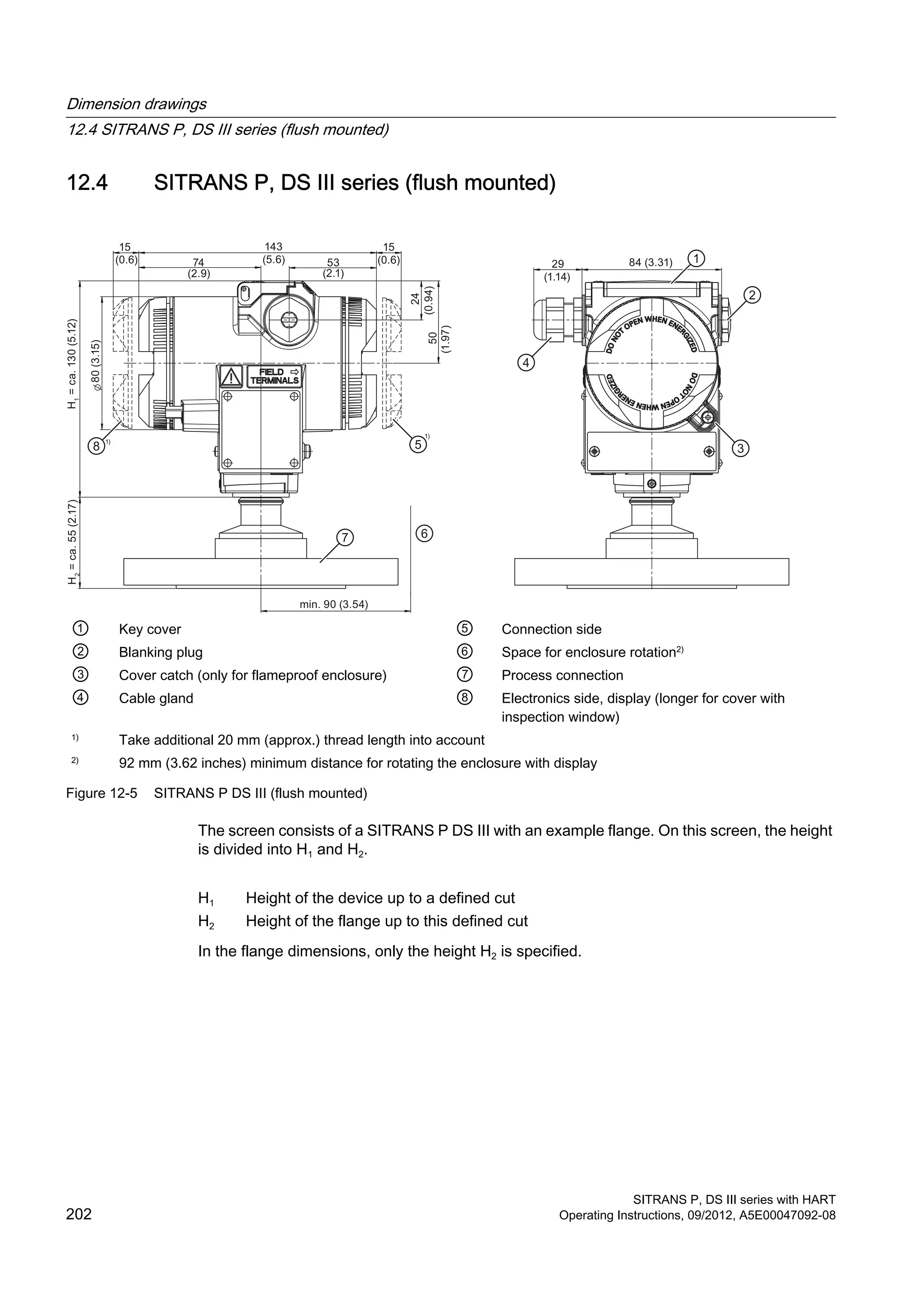 12.4 SITRANS P, DS III series (flush mounted)
15
(0.6) 74
(2.9)
53
(2.1)
143
(5.6)
15
(0.6)
min. 90 (3.54)
H1
=ca.130(5.12)
80(3.15)
H2
=ca.55(2.17)
(0.94)
24
50
(1.97)
29
(1.14)
84 (3.31)
① Key cover ⑤ Connection side
② Blanking plug ⑥ Space for enclosure rotation2)
③ Cover catch (only for flameproof enclosure) ⑦ Process connection
④ Cable gland ⑧ Electronics side, display (longer for cover with
inspection window)
1)
Take additional 20 mm (approx.) thread length into account
2)
92 mm (3.62 inches) minimum distance for rotating the enclosure with display
Figure 12-5 SITRANS P DS III (flush mounted)
The screen consists of a SITRANS P DS III with an example flange. On this screen, the height
is divided into H1 and H2.
H1 Height of the device up to a defined cut
H2 Height of the flange up to this defined cut
In the flange dimensions, only the height H2 is specified.
Dimension drawings
12.4 SITRANS P, DS III series (flush mounted)
SITRANS P, DS III series with HART
202 Operating Instructions, 09/2012, A5E00047092-08
 