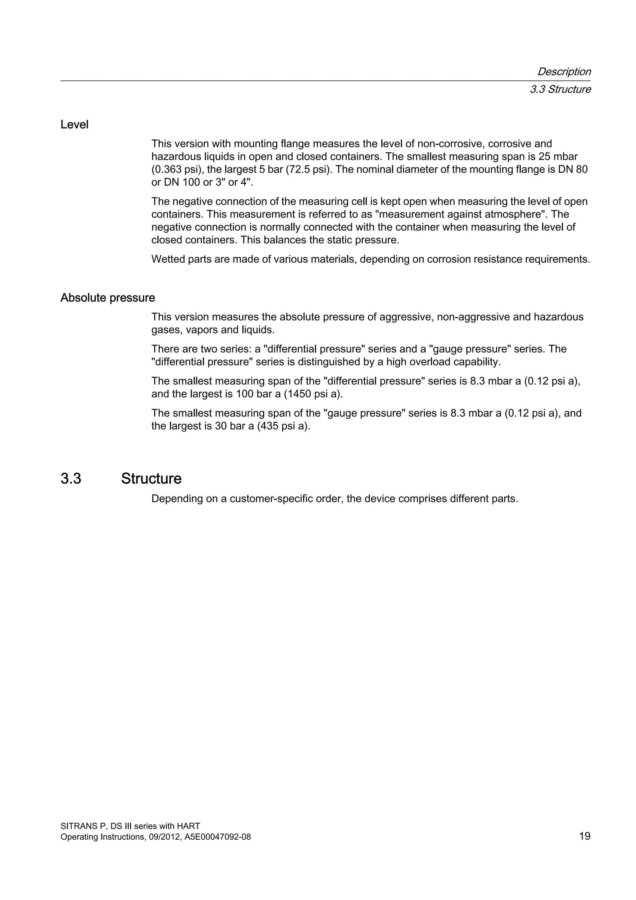 Level
This version with mounting flange measures the level of non-corrosive, corrosive and
hazardous liquids in open and closed containers. The smallest measuring span is 25 mbar
(0.363 psi), the largest 5 bar (72.5 psi). The nominal diameter of the mounting flange is DN 80
or DN 100 or 3" or 4".
The negative connection of the measuring cell is kept open when measuring the level of open
containers. This measurement is referred to as "measurement against atmosphere". The
negative connection is normally connected with the container when measuring the level of
closed containers. This balances the static pressure.
Wetted parts are made of various materials, depending on corrosion resistance requirements.
Absolute pressure
This version measures the absolute pressure of aggressive, non-aggressive and hazardous
gases, vapors and liquids.
There are two series: a "differential pressure" series and a "gauge pressure" series. The
"differential pressure" series is distinguished by a high overload capability.
The smallest measuring span of the "differential pressure" series is 8.3 mbar a (0.12 psi a),
and the largest is 100 bar a (1450 psi a).
The smallest measuring span of the "gauge pressure" series is 8.3 mbar a (0.12 psi a), and
the largest is 30 bar a (435 psi a).
3.3 Structure
Depending on a customer-specific order, the device comprises different parts.
Description
3.3 Structure
SITRANS P, DS III series with HART
Operating Instructions, 09/2012, A5E00047092-08 19
 