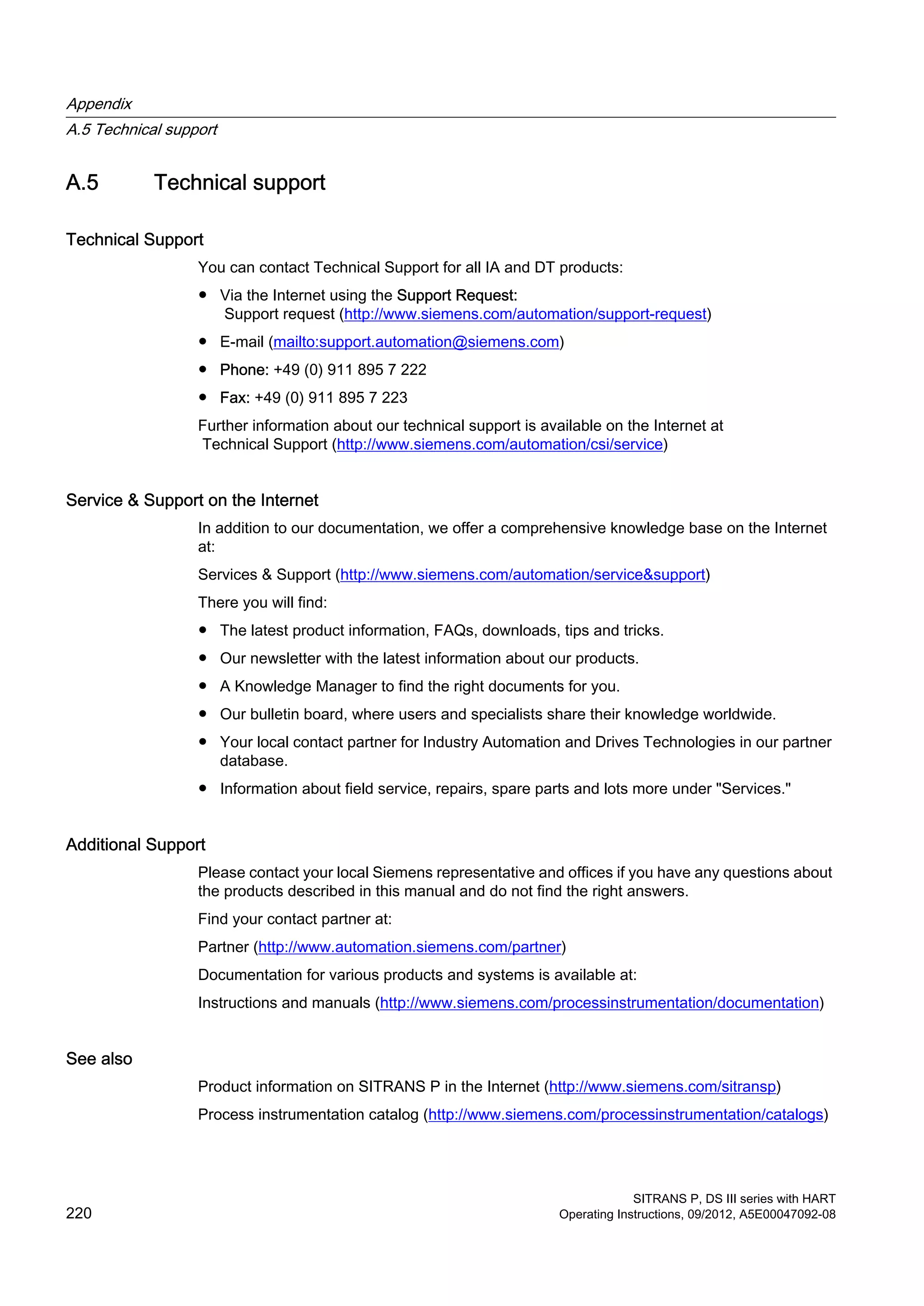 A.5 Technical support
Technical Support
You can contact Technical Support for all IA and DT products:
● Via the Internet using the Support Request:
Support request (http://www.siemens.com/automation/support-request)
● E-mail (mailto:support.automation@siemens.com)
● Phone: +49 (0) 911 895 7 222
● Fax: +49 (0) 911 895 7 223
Further information about our technical support is available on the Internet at
Technical Support (http://www.siemens.com/automation/csi/service)
Service & Support on the Internet
In addition to our documentation, we offer a comprehensive knowledge base on the Internet
at:
Services & Support (http://www.siemens.com/automation/service&support)
There you will find:
● The latest product information, FAQs, downloads, tips and tricks.
● Our newsletter with the latest information about our products.
● A Knowledge Manager to find the right documents for you.
● Our bulletin board, where users and specialists share their knowledge worldwide.
● Your local contact partner for Industry Automation and Drives Technologies in our partner
database.
● Information about field service, repairs, spare parts and lots more under "Services."
Additional Support
Please contact your local Siemens representative and offices if you have any questions about
the products described in this manual and do not find the right answers.
Find your contact partner at:
Partner (http://www.automation.siemens.com/partner)
Documentation for various products and systems is available at:
Instructions and manuals (http://www.siemens.com/processinstrumentation/documentation)
See also
Product information on SITRANS P in the Internet (http://www.siemens.com/sitransp)
Process instrumentation catalog (http://www.siemens.com/processinstrumentation/catalogs)
Appendix
A.5 Technical support
SITRANS P, DS III series with HART
220 Operating Instructions, 09/2012, A5E00047092-08
 