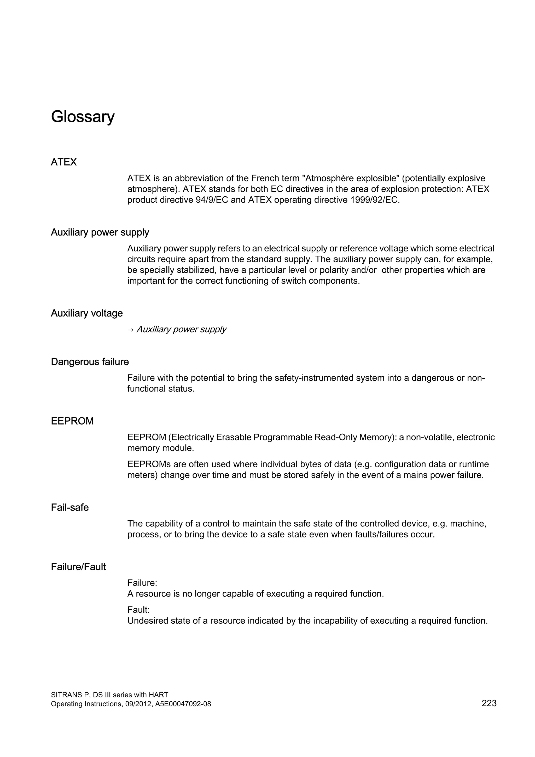 Glossary
ATEX
ATEX is an abbreviation of the French term "Atmosphère explosible" (potentially explosive
atmosphere). ATEX stands for both EC directives in the area of explosion protection: ATEX
product directive 94/9/EC and ATEX operating directive 1999/92/EC.
Auxiliary power supply
Auxiliary power supply refers to an electrical supply or reference voltage which some electrical
circuits require apart from the standard supply. The auxiliary power supply can, for example,
be specially stabilized, have a particular level or polarity and/or other properties which are
important for the correct functioning of switch components.
Auxiliary voltage
→ Auxiliary power supply
Dangerous failure
Failure with the potential to bring the safety-instrumented system into a dangerous or non-
functional status.
EEPROM
EEPROM (Electrically Erasable Programmable Read-Only Memory): a non-volatile, electronic
memory module.
EEPROMs are often used where individual bytes of data (e.g. configuration data or runtime
meters) change over time and must be stored safely in the event of a mains power failure.
Fail-safe
The capability of a control to maintain the safe state of the controlled device, e.g. machine,
process, or to bring the device to a safe state even when faults/failures occur.
Failure/Fault
Failure:
A resource is no longer capable of executing a required function.
Fault:
Undesired state of a resource indicated by the incapability of executing a required function.
SITRANS P, DS III series with HART
Operating Instructions, 09/2012, A5E00047092-08 223
 