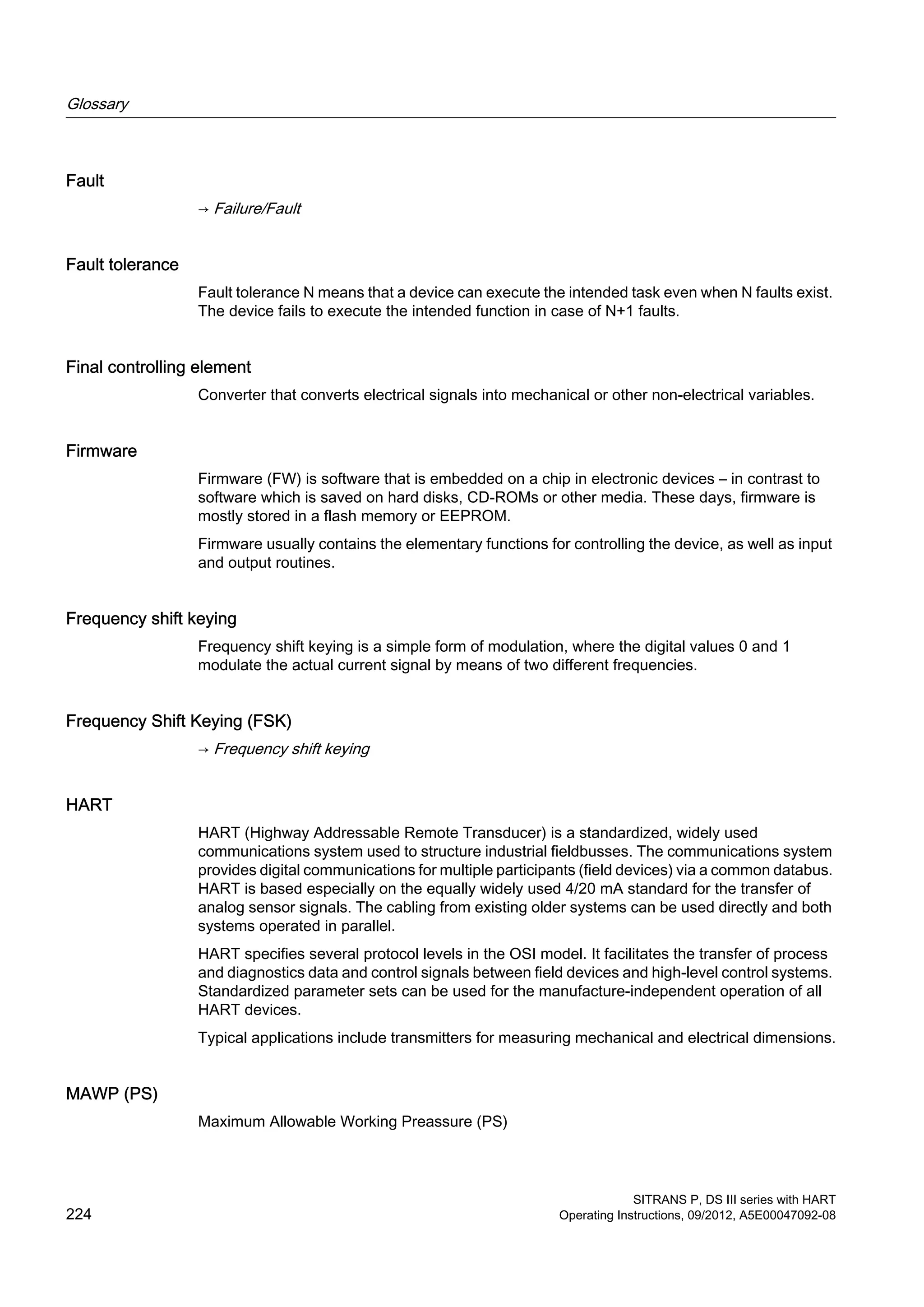 Fault
→ Failure/Fault
Fault tolerance
Fault tolerance N means that a device can execute the intended task even when N faults exist.
The device fails to execute the intended function in case of N+1 faults.
Final controlling element
Converter that converts electrical signals into mechanical or other non-electrical variables.
Firmware
Firmware (FW) is software that is embedded on a chip in electronic devices – in contrast to
software which is saved on hard disks, CD-ROMs or other media. These days, firmware is
mostly stored in a flash memory or EEPROM.
Firmware usually contains the elementary functions for controlling the device, as well as input
and output routines.
Frequency shift keying
Frequency shift keying is a simple form of modulation, where the digital values 0 and 1
modulate the actual current signal by means of two different frequencies.
Frequency Shift Keying (FSK)
→ Frequency shift keying
HART
HART (Highway Addressable Remote Transducer) is a standardized, widely used
communications system used to structure industrial fieldbusses. The communications system
provides digital communications for multiple participants (field devices) via a common databus.
HART is based especially on the equally widely used 4/20 mA standard for the transfer of
analog sensor signals. The cabling from existing older systems can be used directly and both
systems operated in parallel.
HART specifies several protocol levels in the OSI model. It facilitates the transfer of process
and diagnostics data and control signals between field devices and high-level control systems.
Standardized parameter sets can be used for the manufacture-independent operation of all
HART devices.
Typical applications include transmitters for measuring mechanical and electrical dimensions.
MAWP (PS)
Maximum Allowable Working Preassure (PS)
Glossary
SITRANS P, DS III series with HART
224 Operating Instructions, 09/2012, A5E00047092-08
 