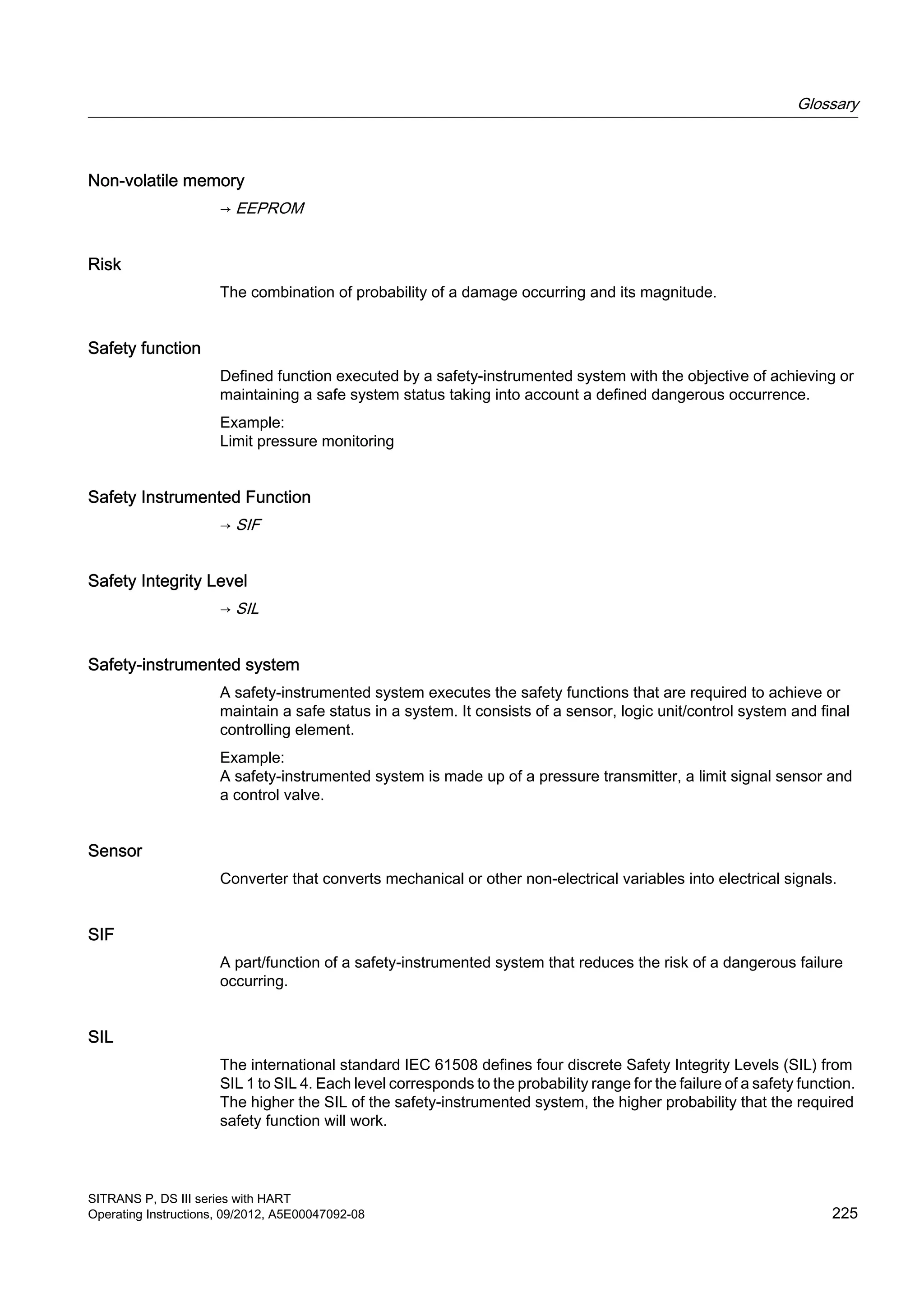 Non-volatile memory
→ EEPROM
Risk
The combination of probability of a damage occurring and its magnitude.
Safety function
Defined function executed by a safety-instrumented system with the objective of achieving or
maintaining a safe system status taking into account a defined dangerous occurrence.
Example:
Limit pressure monitoring
Safety Instrumented Function
→ SIF
Safety Integrity Level
→ SIL
Safety-instrumented system
A safety-instrumented system executes the safety functions that are required to achieve or
maintain a safe status in a system. It consists of a sensor, logic unit/control system and final
controlling element.
Example:
A safety-instrumented system is made up of a pressure transmitter, a limit signal sensor and
a control valve.
Sensor
Converter that converts mechanical or other non-electrical variables into electrical signals.
SIF
A part/function of a safety-instrumented system that reduces the risk of a dangerous failure
occurring.
SIL
The international standard IEC 61508 defines four discrete Safety Integrity Levels (SIL) from
SIL 1 to SIL 4. Each level corresponds to the probability range for the failure of a safety function.
The higher the SIL of the safety-instrumented system, the higher probability that the required
safety function will work.
Glossary
SITRANS P, DS III series with HART
Operating Instructions, 09/2012, A5E00047092-08 225
 