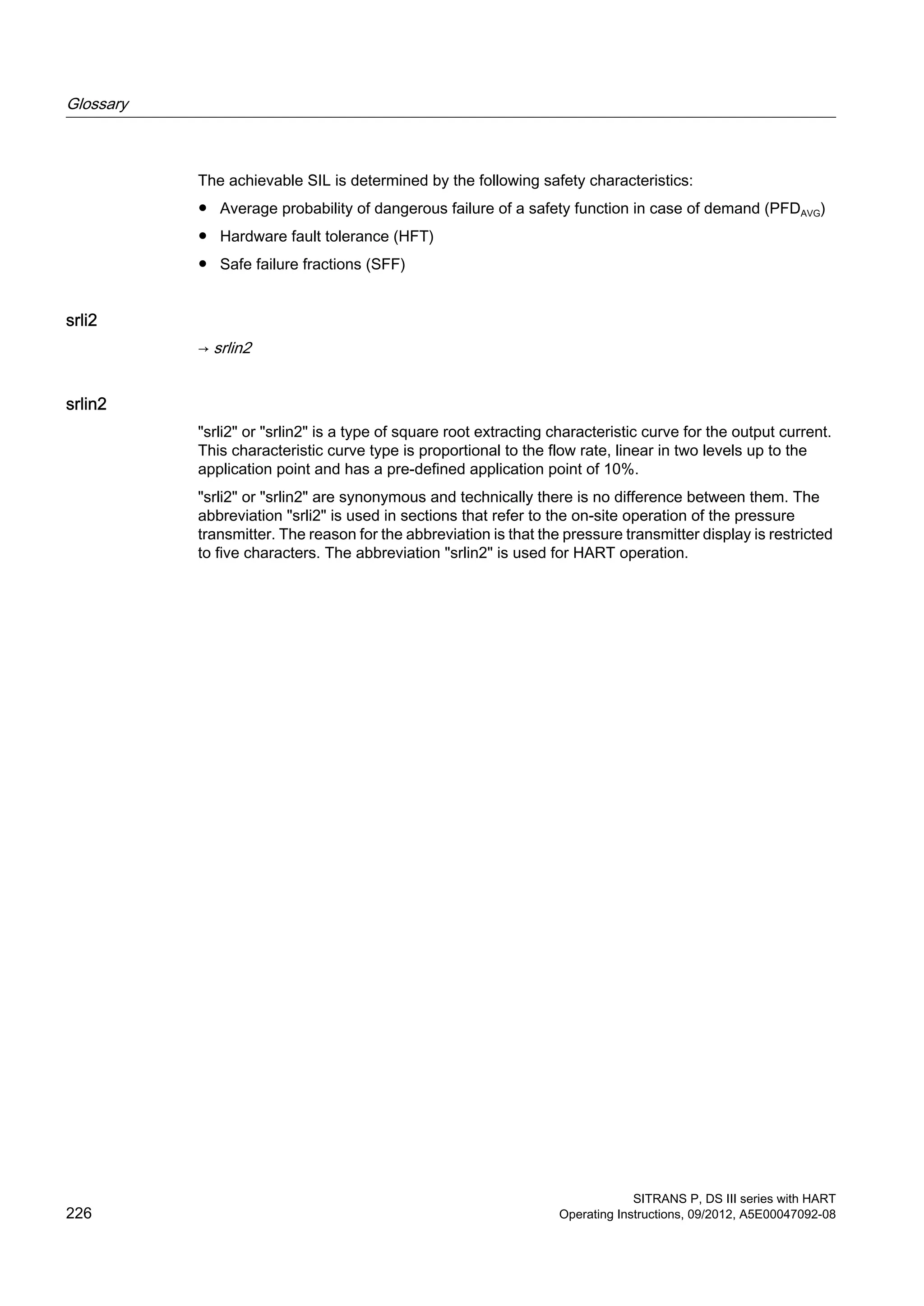 The achievable SIL is determined by the following safety characteristics:
● Average probability of dangerous failure of a safety function in case of demand (PFDAVG)
● Hardware fault tolerance (HFT)
● Safe failure fractions (SFF)
srli2
→ srlin2
srlin2
"srli2" or "srlin2" is a type of square root extracting characteristic curve for the output current.
This characteristic curve type is proportional to the flow rate, linear in two levels up to the
application point and has a pre-defined application point of 10%.
"srli2" or "srlin2" are synonymous and technically there is no difference between them. The
abbreviation "srli2" is used in sections that refer to the on-site operation of the pressure
transmitter. The reason for the abbreviation is that the pressure transmitter display is restricted
to five characters. The abbreviation "srlin2" is used for HART operation.
Glossary
SITRANS P, DS III series with HART
226 Operating Instructions, 09/2012, A5E00047092-08
 