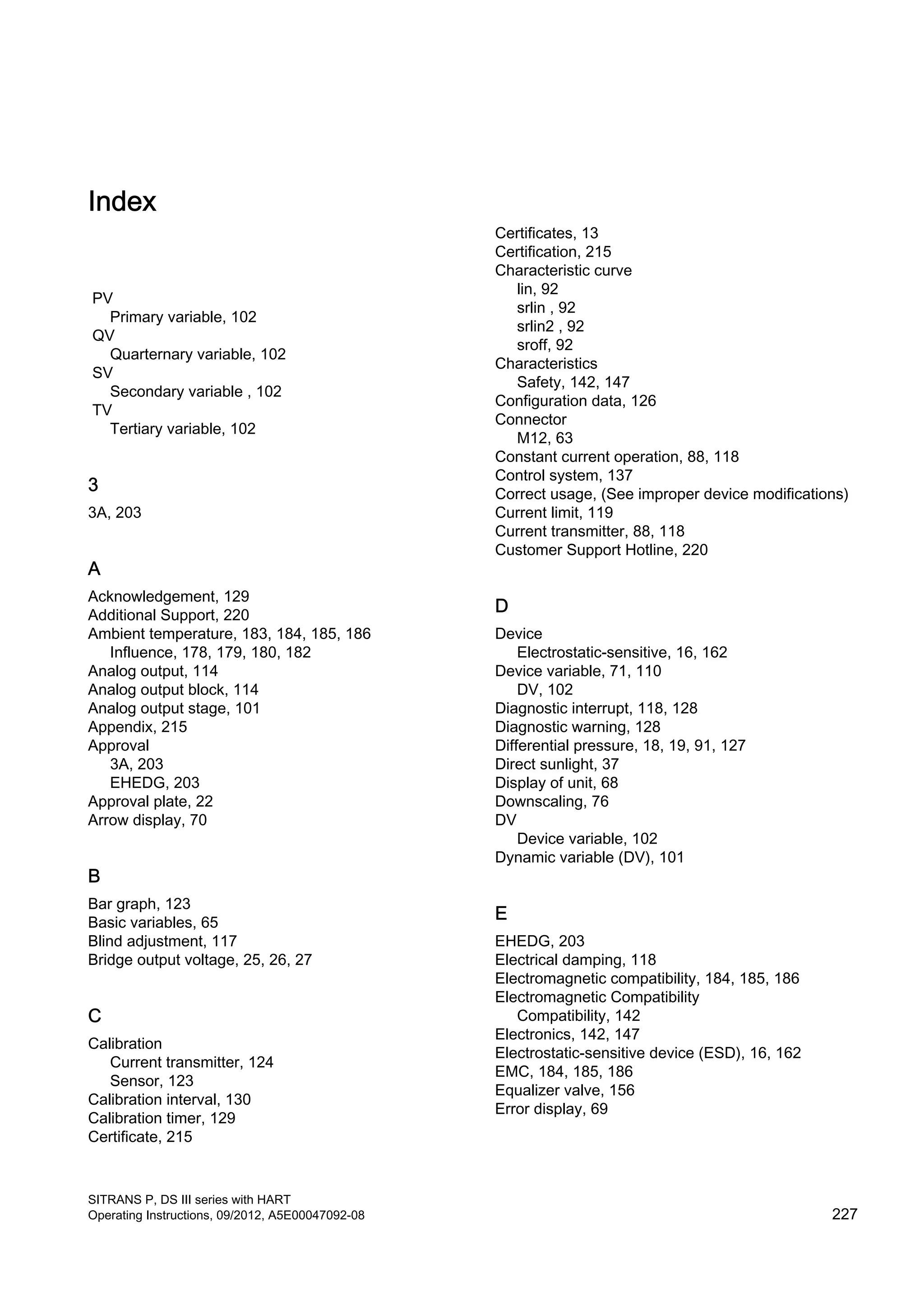 Index
PV
Primary variable, 102
QV
Quarternary variable, 102
SV
Secondary variable , 102
TV
Tertiary variable, 102
3
3A, 203
A
Acknowledgement, 129
Additional Support, 220
Ambient temperature, 183, 184, 185, 186
Influence, 178, 179, 180, 182
Analog output, 114
Analog output block, 114
Analog output stage, 101
Appendix, 215
Approval
3A, 203
EHEDG, 203
Approval plate, 22
Arrow display, 70
B
Bar graph, 123
Basic variables, 65
Blind adjustment, 117
Bridge output voltage, 25, 26, 27
C
Calibration
Current transmitter, 124
Sensor, 123
Calibration interval, 130
Calibration timer, 129
Certificate, 215
Certificates, 13
Certification, 215
Characteristic curve
lin, 92
srlin , 92
srlin2 , 92
sroff, 92
Characteristics
Safety, 142, 147
Configuration data, 126
Connector
M12, 63
Constant current operation, 88, 118
Control system, 137
Correct usage, (See improper device modifications)
Current limit, 119
Current transmitter, 88, 118
Customer Support Hotline, 220
D
Device
Electrostatic-sensitive, 16, 162
Device variable, 71, 110
DV, 102
Diagnostic interrupt, 118, 128
Diagnostic warning, 128
Differential pressure, 18, 19, 91, 127
Direct sunlight, 37
Display of unit, 68
Downscaling, 76
DV
Device variable, 102
Dynamic variable (DV), 101
E
EHEDG, 203
Electrical damping, 118
Electromagnetic compatibility, 184, 185, 186
Electromagnetic Compatibility
Compatibility, 142
Electronics, 142, 147
Electrostatic-sensitive device (ESD), 16, 162
EMC, 184, 185, 186
Equalizer valve, 156
Error display, 69
SITRANS P, DS III series with HART
Operating Instructions, 09/2012, A5E00047092-08 227
 