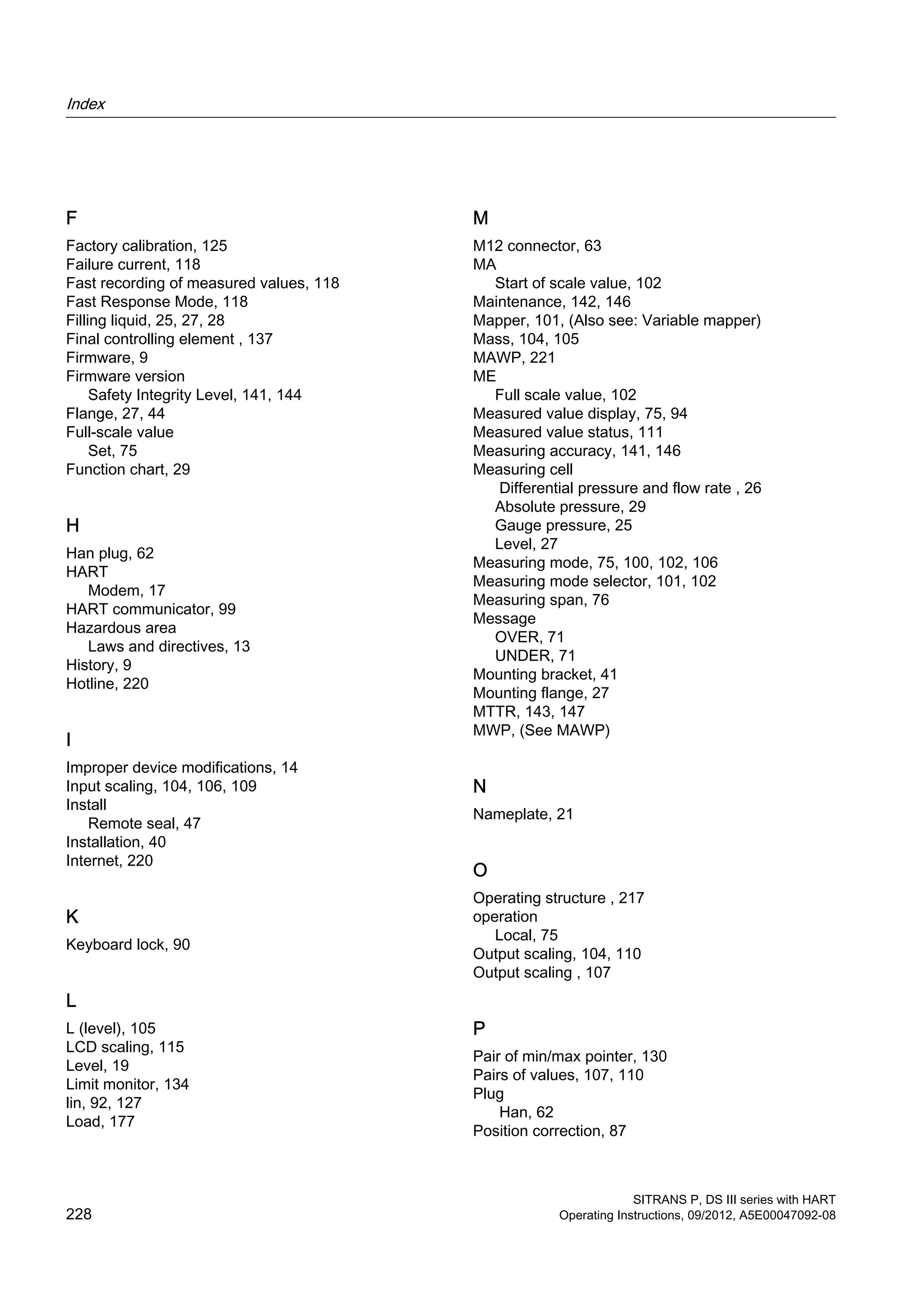 F
Factory calibration, 125
Failure current, 118
Fast recording of measured values, 118
Fast Response Mode, 118
Filling liquid, 25, 27, 28
Final controlling element , 137
Firmware, 9
Firmware version
Safety Integrity Level, 141, 144
Flange, 27, 44
Full-scale value
Set, 75
Function chart, 29
H
Han plug, 62
HART
Modem, 17
HART communicator, 99
Hazardous area
Laws and directives, 13
History, 9
Hotline, 220
I
Improper device modifications, 14
Input scaling, 104, 106, 109
Install
Remote seal, 47
Installation, 40
Internet, 220
K
Keyboard lock, 90
L
L (level), 105
LCD scaling, 115
Level, 19
Limit monitor, 134
lin, 92, 127
Load, 177
M
M12 connector, 63
MA
Start of scale value, 102
Maintenance, 142, 146
Mapper, 101, (Also see: Variable mapper)
Mass, 104, 105
MAWP, 221
ME
Full scale value, 102
Measured value display, 75, 94
Measured value status, 111
Measuring accuracy, 141, 146
Measuring cell
Differential pressure and flow rate , 26
Absolute pressure, 29
Gauge pressure, 25
Level, 27
Measuring mode, 75, 100, 102, 106
Measuring mode selector, 101, 102
Measuring span, 76
Message
OVER, 71
UNDER, 71
Mounting bracket, 41
Mounting flange, 27
MTTR, 143, 147
MWP, (See MAWP)
N
Nameplate, 21
O
Operating structure , 217
operation
Local, 75
Output scaling, 104, 110
Output scaling , 107
P
Pair of min/max pointer, 130
Pairs of values, 107, 110
Plug
Han, 62
Position correction, 87
Index
SITRANS P, DS III series with HART
228 Operating Instructions, 09/2012, A5E00047092-08
 