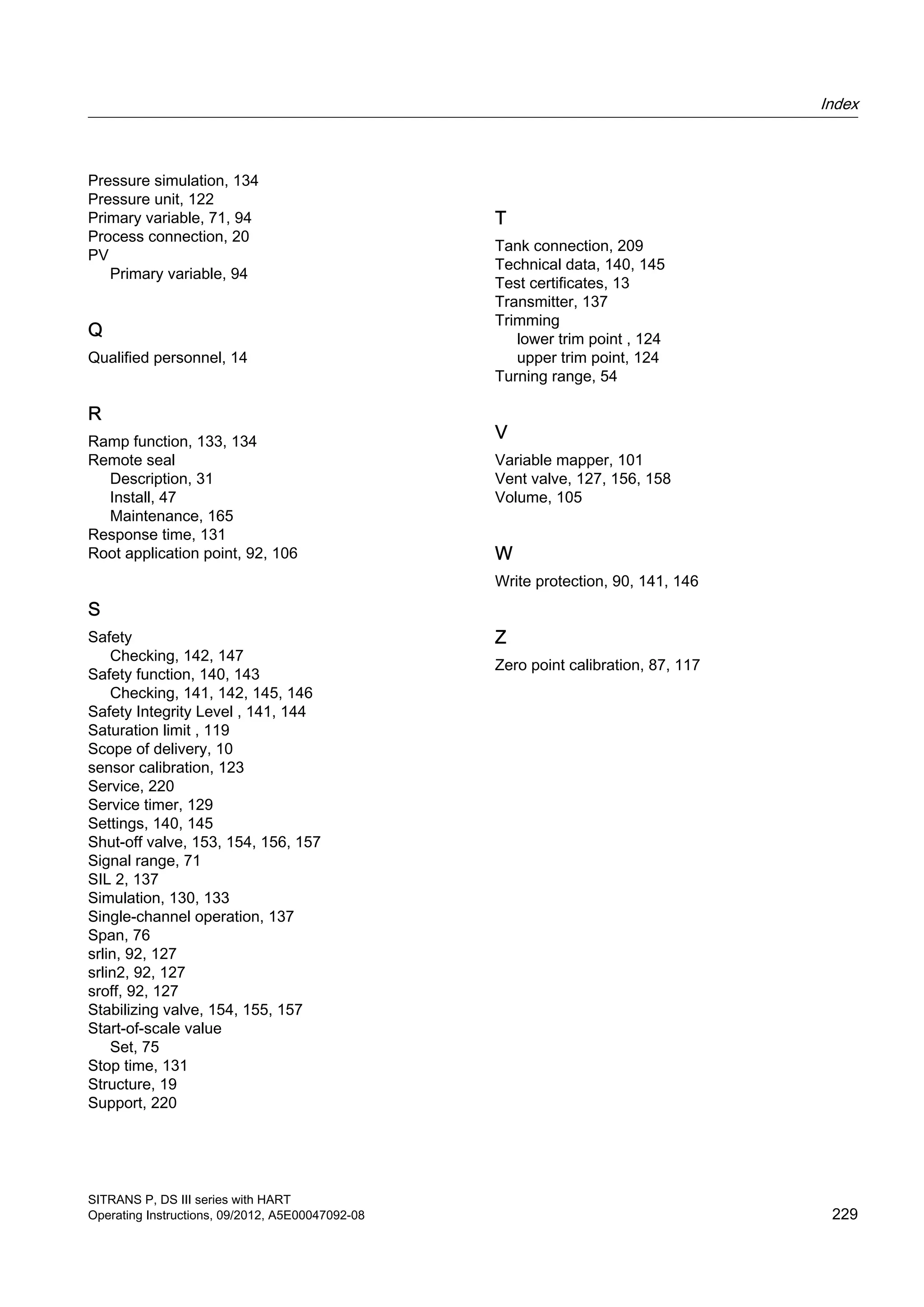 Pressure simulation, 134
Pressure unit, 122
Primary variable, 71, 94
Process connection, 20
PV
Primary variable, 94
Q
Qualified personnel, 14
R
Ramp function, 133, 134
Remote seal
Description, 31
Install, 47
Maintenance, 165
Response time, 131
Root application point, 92, 106
S
Safety
Checking, 142, 147
Safety function, 140, 143
Checking, 141, 142, 145, 146
Safety Integrity Level , 141, 144
Saturation limit , 119
Scope of delivery, 10
sensor calibration, 123
Service, 220
Service timer, 129
Settings, 140, 145
Shut-off valve, 153, 154, 156, 157
Signal range, 71
SIL 2, 137
Simulation, 130, 133
Single-channel operation, 137
Span, 76
srlin, 92, 127
srlin2, 92, 127
sroff, 92, 127
Stabilizing valve, 154, 155, 157
Start-of-scale value
Set, 75
Stop time, 131
Structure, 19
Support, 220
T
Tank connection, 209
Technical data, 140, 145
Test certificates, 13
Transmitter, 137
Trimming
lower trim point , 124
upper trim point, 124
Turning range, 54
V
Variable mapper, 101
Vent valve, 127, 156, 158
Volume, 105
W
Write protection, 90, 141, 146
Z
Zero point calibration, 87, 117
Index
SITRANS P, DS III series with HART
Operating Instructions, 09/2012, A5E00047092-08 229
 