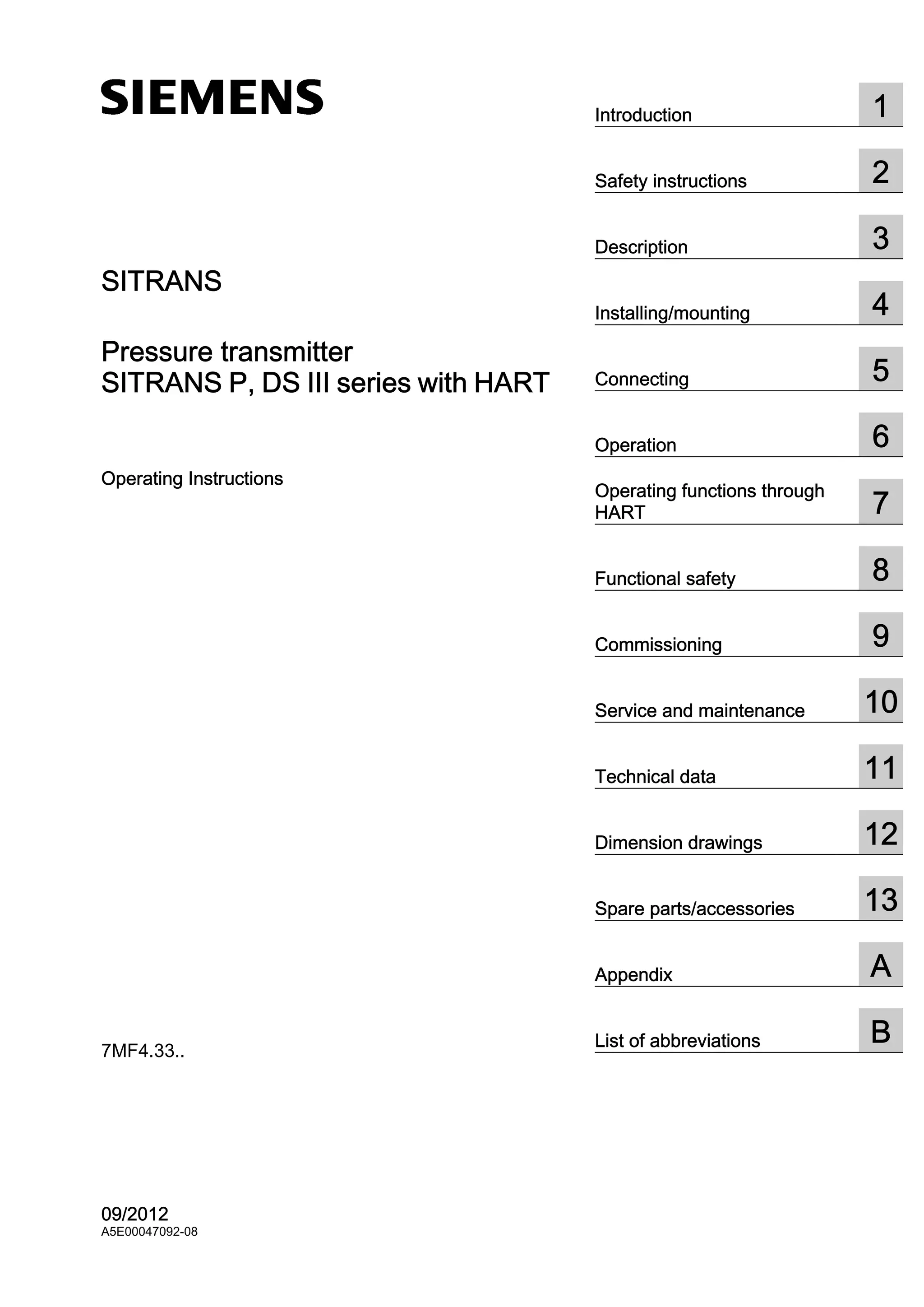 SITRANS
Pressure transmitter
SITRANS P, DS III series with HART
Operating Instructions
7MF4.33..
09/2012
A5E00047092-08
Introduction 1
Safety instructions 2
Description 3
Installing/mounting 4
Connecting 5
Operation 6
Operating functions through
HART 7
Functional safety 8
Commissioning 9
Service and maintenance 10
Technical data 11
Dimension drawings 12
Spare parts/accessories 13
Appendix A
List of abbreviations B
 